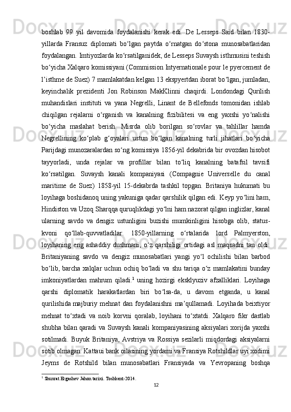 boshlab   99   yil   davomida   foydalanishi   kerak   edi.   De   Lesseps   Said   bilan   1830-
yillarda   Fransuz   diplomati   bo lgan   paytda   o rnatgan   do stona   munosabatlaridanʻ ʻ ʻ
foydalangan. Imtiyozlarda ko rsatilganidek, de Lesseps Suvaysh isthmusini teshish
ʻ
bo yicha Xalqaro komissiyani (Commission Intyernationale pour le pyercement de	
ʻ
l’isthme de Suez) 7 mamlakatdan kelgan 13 ekspyertdan iborat bo lgan, jumladan,	
ʻ
keyinchalik   prezidenti   Jon   Robinson   MakKlinni   chaqirdi.   Londondagi   Qurilish
muhandislari   instituti   va   yana   Negrelli,   Linant   de   Bellefonds   tomonidan   ishlab
chiqilgan   rejalarni   o rganish   va   kanalning   fizibilitesi   va   eng   yaxshi   yo nalishi	
ʻ ʻ
bo yicha   maslahat   berish.   Misrda   olib   borilgan   so rovlar   va   tahlillar   hamda	
ʻ ʻ
Negrellining   ko plab   g oyalari   ustun   bo lgan   kanalning   turli   jihatlari   bo yicha	
ʻ ʻ ʻ ʻ
Parijdagi munozaralardan so ng komissiya 1856-yil dekabrida bir ovozdan hisobot	
ʻ
tayyorladi,   unda   rejalar   va   profillar   bilan   to liq   kanalning   batafsil   tavsifi	
ʻ
ko rsatilgan.  	
ʻ Suvaysh   kanali   kompaniyasi   (Compagnie   Universelle   du   canal
maritime   de   Suez)   1858-yil   15-dekabrda   tashkil   topgan.   Britaniya   hukumati   bu
loyihaga boshidanoq uning yakuniga qadar qarshilik qilgan edi. Keyp yo lini ham,	
ʻ
Hindiston va Uzoq Sharqqa quruqlikdagi yo lni ham nazorat qilgan inglizlar, kanal	
ʻ
ularning   savdo   va   dengiz   ustunligini   buzishi   mumkinligini   hisobga   olib,   status-
kvoni   qo llab-quvvatladilar.   1850-yillarning   o rtalarida   lord   Palmyerston,	
ʻ ʻ
loyihaning   eng   ashaddiy   dushmani,   o z   qarshiligi   ortidagi   asl   maqsadni   tan   oldi:	
ʻ
Britaniyaning   savdo   va   dengiz   munosabatlari   yangi   yo l   ochilishi   bilan   barbod	
ʻ
bo lib,   barcha   xalqlar   uchun  ochiq   bo ladi   va   shu   tariqa   o z   mamlakatini   bunday	
ʻ ʻ ʻ
imkoniyatlardan   mahrum   qiladi. 1
  uning   hozirgi   eksklyuziv   afzalliklari.   Loyihaga
qarshi   diplomatik   harakatlardan   biri   bo lsa-da,   u   davom   etganda,   u   kanal	
ʻ
qurilishida   majburiy   mehnat   dan   foydalanishni   ma’qullamadi.   Loyihada   beixtiyor
mehnat   to xtadi   va   noib   korvni   qoralab,   loyihani   to xtatdi.   Xalqaro   fikr   dastlab	
ʻ ʻ
shubha bilan qaradi va Suvaysh kanali  kompaniyasining aksiyalari xorijda yaxshi
sotilmadi.   Buyuk   Britaniya,   Avstriya   va   Rossiya   sezilarli   miqdordagi   aksiyalarni
sotib olmagan. Kattaui bank oilasining yordami va Fransiya Rotshildlar uyi xodimi
Jeyms   de   Rotshild   bilan   munosabatlari   Fransiyada   va   Yevropaning   boshqa
1
 Shuxrat Ergashev Jahon tarixi. Toshkent-2014. 
12