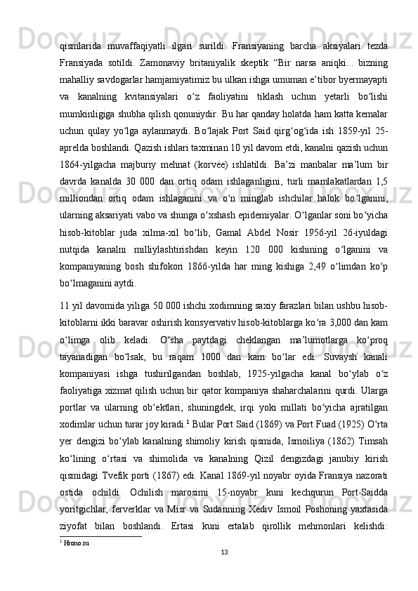 qismlarida   muvaffaqiyatli   ilgari   surildi.   Fransiyaning   barcha   aksiyalari   tezda
Fransiyada   sotildi.   Zamonaviy   britaniyalik   skeptik   “Bir   narsa   aniqki...   bizning
mahalliy savdogarlar hamjamiyatimiz bu ulkan ishga umuman e’tibor byermayapti
va   kanalning   kvitansiyalari   o z   faoliyatini   tiklash   uchun   yetarli   bo lishiʻ ʻ
mumkinligiga shubha qilish qonuniydir. Bu har qanday holatda ham katta kemalar
uchun   qulay   yo lga   aylanmaydi.   Bo lajak   Port   Said   qirg og ida   ish   1859-yil   25-	
ʻ ʻ ʻ ʻ
aprelda boshlandi. Qazish ishlari taxminan 10 yil davom etdi, kanalni qazish uchun
1864-yilgacha   majburiy   mehnat   (korvée)   ishlatildi.   Ba’zi   manbalar   ma’lum   bir
davrda   kanalda   30   000   dan   ortiq   odam   ishlaganligini,   turli   mamlakatlardan   1,5
milliondan   ortiq   odam   ishlaganini   va   o n   minglab   ishchilar   halok   bo lganini,	
ʻ ʻ
ularning aksariyati vabo va shunga o xshash epidemiyalar. O lganlar soni bo yicha	
ʻ ʻ ʻ
hisob-kitoblar   juda   xilma-xil   bo lib,   Gamal   Abdel   Nosir   1956-yil   26-iyuldagi	
ʻ
nutqida   kanalni   milliylashtirishdan   keyin   120   000   kishining   o lganini   va	
ʻ
kompaniyaning   bosh   shifokori   1866-yilda   har   ming   kishiga   2,49   o limdan   ko p
ʻ ʻ
bo lmaganini aytdi. 	
ʻ
11 yil davomida yiliga 50 000 ishchi xodimning saxiy farazlari bilan ushbu hisob-
kitoblarni ikki baravar oshirish konsyervativ hisob-kitoblarga ko ra 3,000 dan kam	
ʻ
o limga   olib   keladi.   O sha   paytdagi   cheklangan   ma’lumotlarga   ko proq	
ʻ ʻ ʻ
tayanadigan   bo lsak,   bu   raqam   1000   dan   kam   bo lar   edi.   Suvaysh   kanali	
ʻ ʻ
kompaniyasi   ishga   tushirilgandan   boshlab,   1925-yilgacha   kanal   bo ylab   o z	
ʻ ʻ
faoliyatiga xizmat qilish uchun bir qator kompaniya shaharchalarini qurdi. Ularga
portlar   va   ularning   ob ektlari,   shuningdek,   irqi   yoki   millati   bo yicha   ajratilgan	
ʻ ʻ
xodimlar uchun turar joy kiradi. 1
 Bular Port Said (1869) va Port Fuad (1925) O rta	
ʻ
yer   dengizi   bo ylab   kanalning   shimoliy   kirish   qismida,   Ismoiliya   (1862)   Timsah	
ʻ
ko lining   o rtasi   va   shimolida   va   kanalning   Qizil   dengizdagi   janubiy   kirish	
ʻ ʻ
qismidagi Tvefik porti (1867) edi. Kanal 1869-yil noyabr oyida Fransiya nazorati
ostida   ochildi.   Ochilish   marosimi   15-noyabr   kuni   kechqurun   Port-Saidda
yoritgichlar,   ferverklar   va   Misr   va   Sudanning   Xediv   Ismoil   Poshoning   yaxtasida
ziyofat   bilan   boshlandi.   Ertasi   kuni   ertalab   qirollik   mehmonlari   kelishdi:
1
 Hrono.ru
13 