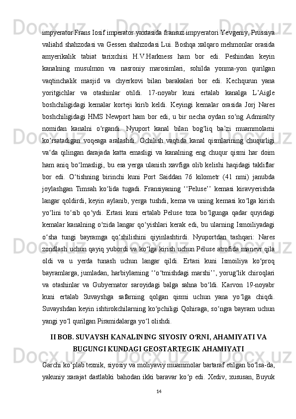 impyerator Frans Iosif imperator yaxtasida fransuz impyeratori Yevgeniy, Prussiya
valiahd shahzodasi va Gessen shahzodasi Lui. Boshqa xalqaro mehmonlar orasida
amyerikalik   tabiat   tarixchisi   H.V.Harkness   ham   bor   edi.   Peshindan   keyin
kanalning   musulmon   va   nasroniy   marosimlari,   sohilda   yonma-yon   qurilgan
vaqtinchalik   masjid   va   chyerkovi   bilan   barakalari   bor   edi.   Kechqurun   yana
yoritgichlar   va   otashinlar   otildi.   17-noyabr   kuni   ertalab   kanalga   L’Aigle
boshchiligidagi   kemalar   korteji   kirib   keldi.   Keyingi   kemalar   orasida   Jorj   Nares
boshchiligidagi   HMS   Newport   ham   bor   edi,   u   bir   necha   oydan   so ng   Admiraltyʻ
nomidan   kanalni   o rgandi.   Nyuport   kanal   bilan   bog liq   ba’zi   muammolarni	
ʻ ʻ
ko rsatadigan   voqeaga   aralashdi.   Ochilish   vaqtida   kanal   qismlarining   chuqurligi	
ʻ
va da   qilingan   darajada   katta   emasligi   va   kanalning   eng   chuqur   qismi   har   doim
ʻ
ham   aniq  bo lmasligi,   bu  esa   yerga   ulanish  xavfiga  olib  kelishi  haqidagi  takliflar	
ʻ
bor   edi.   O tishning   birinchi   kuni   Port   Saiddan   76   kilometr   (41   nmi)   janubda
ʻ
joylashgan   Timsah   ko lida   tugadi.   Fransiyaning   ‘‘Peluse’’   kemasi   kiravyerishda	
ʻ
langar   qoldirdi,   keyin   aylanib,   yerga   tushdi,   kema   va   uning   kemasi   ko lga   kirish	
ʻ
yo lini   to sib   qo ydi.   Ertasi   kuni   ertalab   Peluse   toza   bo lgunga   qadar   quyidagi	
ʻ ʻ ʻ ʻ
kemalar   kanalning   o zida   langar   qo yishlari   kerak   edi,   bu   ularning   Ismoiliyadagi	
ʻ ʻ
o sha   tungi   bayramga   qo shilishini   qiyinlashtirdi.   Nyuportdan   tashqari:   Nares	
ʻ ʻ
zondlash uchun qayiq yubordi va ko lga kirish uchun Péluse atrofida manevr qila	
ʻ
oldi   va   u   yerda   tunash   uchun   langar   qildi.   Ertasi   kuni   Ismoiliya   ko proq	
ʻ
bayramlarga, jumladan,  harbiylarning ‘‘o tmishdagi  marshi’’, yorug lik chiroqlari	
ʻ ʻ
va   otashinlar   va   Gubyernator   saroyidagi   balga   sahna   bo ldi.   Karvon   19-noyabr	
ʻ
kuni   ertalab   Suvayshga   safarning   qolgan   qismi   uchun   yana   yo lga   chiqdi.	
ʻ
Suvayshdan keyin ishtirokchilarning ko pchiligi Qohiraga, so ngra bayram  uchun	
ʻ ʻ
yangi yo l qurilgan Piramidalarga yo l olishdi. 	
ʻ ʻ
II BOB. SUVAYSH KANALINING SIYOSIY O RNI, AHAMIYATI VA	
ʻ
BUGUNGI KUNDAGI GEOSTARTEGIK AHAMIYATI
Garchi ko plab texnik, siyosiy va moliyaviy muammolar bartaraf etilgan bo lsa-da,	
ʻ ʻ
yakuniy   xarajat   dastlabki   bahodan   ikki   baravar   ko p   edi.   Xediv,   xususan,   Buyuk	
ʻ
14 