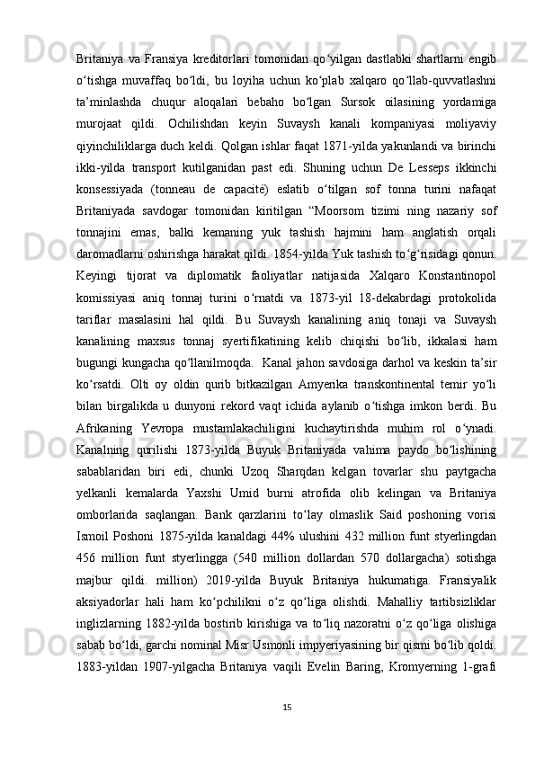 Britaniya   va   Fransiya   kreditorlari   tomonidan   qo yilgan   dastlabki   shartlarni   engibʻ
o tishga   muvaffaq   bo ldi,   bu   loyiha   uchun   ko plab   xalqaro   qo llab-quvvatlashni	
ʻ ʻ ʻ ʻ
ta’minlashda   chuqur   aloqalari   bebaho   bo lgan   Sursok   oilasining   yordamiga	
ʻ
murojaat   qildi.   Ochilishdan   keyin   Suvaysh   kanali   kompaniyasi   moliyaviy
qiyinchiliklarga duch keldi. Qolgan ishlar faqat 1871-yilda yakunlandi va birinchi
ikki-yilda   transport   kutilganidan   past   edi.   Shuning   uchun   De   Lesseps   ikkinchi
konsessiyada   (tonneau   de   capacité)   eslatib   o tilgan   sof   tonna   turini   nafaqat	
ʻ
Britaniyada   savdogar   tomonidan   kiritilgan   “Moorsom   tizimi   ning   nazariy   sof
tonnajini   emas,   balki   kemaning   yuk   tashish   hajmini   ham   anglatish   orqali
daromadlarni oshirishga harakat qildi. 1854-yilda Yuk tashish to g risidagi qonun.	
ʻ ʻ
Keyingi   tijorat   va   diplomatik   faoliyatlar   natijasida   Xalqaro   Konstantinopol
komissiyasi   aniq   tonnaj   turini   o rnatdi   va   1873-yil   18-dekabrdagi   protokolida	
ʻ
tariflar   masalasini   hal   qildi.   Bu   Suvaysh   kanalining   aniq   tonaji   va   Suvaysh
kanalining   maxsus   tonnaj   syertifikatining   kelib   chiqishi   bo lib,   ikkalasi   ham	
ʻ
bugungi kungacha qo llanilmoqda.   Kanal jahon savdosiga darhol va keskin ta’sir	
ʻ
ko rsatdi.   Olti   oy   oldin   qurib   bitkazilgan   Amyerika   transkontinental   temir   yo li	
ʻ ʻ
bilan   birgalikda   u   dunyoni   rekord   vaqt   ichida   aylanib   o tishga   imkon   berdi.   Bu	
ʻ
Afrikaning   Yevropa   mustamlakachiligini   kuchaytirishda   muhim   rol   o ynadi.	
ʻ
Kanalning   qurilishi   1873-yilda   Buyuk   Britaniyada   vahima   paydo   bo lishining	
ʻ
sabablaridan   biri   edi,   chunki   Uzoq   Sharqdan   kelgan   tovarlar   shu   paytgacha
yelkanli   kemalarda   Yaxshi   Umid   burni   atrofida   olib   kelingan   va   Britaniya
omborlarida   saqlangan.   Bank   qarzlarini   to lay   olmaslik   Said   poshoning   vorisi	
ʻ
Ismoil   Poshoni   1875-yilda   kanaldagi   44%   ulushini   432   million   funt   styerlingdan
456   million   funt   styerlingga   (540   million   dollardan   570   dollargacha)   sotishga
majbur   qildi.   million)   2019-yilda   Buyuk   Britaniya   hukumatiga.   Fransiyalik
aksiyadorlar   hali   ham   ko pchilikni   o z   qo liga   olishdi.   Mahalliy   tartibsizliklar	
ʻ ʻ ʻ
inglizlarning   1882-yilda   bostirib   kirishiga   va   to liq   nazoratni   o z   qo liga   olishiga	
ʻ ʻ ʻ
sabab bo ldi, garchi nominal Misr Usmonli impyeriyasining bir qismi bo lib qoldi.	
ʻ ʻ
1883-yildan   1907-yilgacha   Britaniya   vaqili   Evelin   Baring,   Kromyerning   1-grafi
15 
