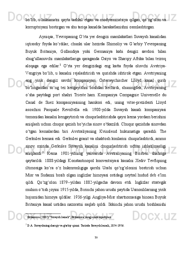bo lib, u hukumatni qayta tashkil  etgan va modyernizatsiya qilgan, qo zg olon vaʻ ʻ ʻ
korruptsiyani bostirgan va shu tariqa kanalda harakatlanishni osonlashtirgan. 
                  Ayniqsa,  Yevropaning  O rta  yer  dengizi   mamlakatlari  Suvaysh   kanalidan	
ʻ
iqtisodiy   foyda   ko rdilar,   chunki   ular   hozirda   Shimoliy   va   G arbiy   Yevropaning	
ʻ ʻ
Buyuk   Britaniya,   Gollandiya   yoki   Germaniya   kabi   dengiz   savdosi   bilan
shug ullanuvchi   mamlakatlariga   qaraganda   Osiyo   va   Sharqiy   Afrika   bilan   tezroq	
ʻ
aloqaga   ega   edilar. 1
  O rta   yer   dengizidagi   eng   katta   foyda   oluvchi   Avstriya-	
ʻ
Vengriya   bo lib,   u   kanalni   rejalashtirish   va   qurishda   ishtirok   etgan.   Avstriyaning	
ʻ
eng   yirik   dengiz   savdo   kompaniyasi   Österreychischer   Lloyd   kanal   qurib
bo lingandan   so ng   tez   kengayishni   boshdan   kechirdi,   shuningdek,   Avstriyaning	
ʻ ʻ
o sha   paytdagi   port   shahri   Trieste   ham.   Kompaniya   Compagnie   Universelle   du
ʻ
Canal   de   Suez   kompaniyasining   hamkori   edi,   uning   vitse-prezidenti   Lloyd
asoschisi   Pasquale   Revoltella   edi.   1900-yilda   Suvaysh   kanali   kompaniyasi
tomonidan kanalni kengaytirish va chuqurlashtirishda qaysi kema yordam berishini
aniqlash uchun chuqur qazish bo yicha sinov o tkazildi. Chuqur qazishda sinovdan	
ʻ ʻ
o tgan   kemalardan   biri   Avstraliyaning   Kvinslend   hukumatiga   qarashli   The	
ʻ
Gerkules kemasi edi. Gerkules granit va ohaktosh konlarini chuqurlashtirdi, ammo
sinov   oxirida   Gerkules   Suvaysh   kanalini   chuqurlashtirish   uchun   ishlatilmasligi
aniqlandi. 2
  Kema   1901-yilning   yanvarida   Avstraliyaning   Brisben   shahriga
qaytarildi.   1888-yildagi   Konstantinopol   konventsiyasi   kanalni   Xediv   Tevfiqning
iltimosiga   ko ra   o z   hukmronligiga   qarshi   Urabi   qo zg olonini   bostirish   uchun	
ʻ ʻ ʻ ʻ
Misr   va  Sudanni   bosib   olgan  inglizlar   himoyasi   ostidagi   neytral   hudud  deb   e lon	
ʼ
qildi.   Qo zg olon   1879--yildan   1882-yilgacha   davom   etdi.   Inglizlar   strategik	
ʻ ʻ
muhim o tish joyini 1915-yilda, Birinchi jahon urushi paytida Usmonlilarning yirik
ʻ
hujumidan himoya qildilar. 1936-yilgi Angliya-Misr shartnomasiga binoan Buyuk
Britaniya   kanal   ustidan   nazoratni   saqlab   qoldi.   Ikkinchi   jahon   urushi   boshlanishi
1
 Britannica (2007) "Suvaysh kanali", Britannica yangi ensiklopediyasi.
2
 D.A.   Suvayshning sharqiy va g'arbiy qismi: Tarixda Suvaysh kanali, 1854-1956.
16