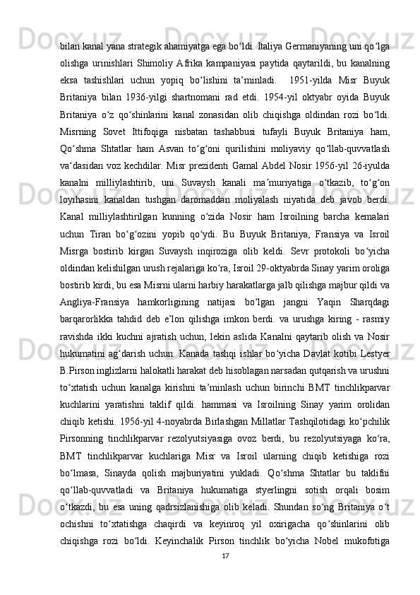 bilan kanal yana strategik ahamiyatga ega bo ldi. Italiya Germaniyaning uni qo lgaʻ ʻ
olishga   urinishlari   Shimoliy   Afrika   kampaniyasi   paytida   qaytarildi,   bu   kanalning
eksa   tashishlari   uchun   yopiq   bo lishini   ta’minladi.     1951-yilda   Misr   Buyuk	
ʻ
Britaniya   bilan   1936-yilgi   shartnomani   rad   etdi.   1954-yil   oktyabr   oyida   Buyuk
Britaniya   o z   qo shinlarini   kanal   zonasidan   olib   chiqishga   oldindan   rozi   bo ldi.	
ʻ ʻ ʻ
Misrning   Sovet   Ittifoqiga   nisbatan   tashabbusi   tufayli   Buyuk   Britaniya   ham,
Qo shma   Shtatlar   ham   Asvan   to g oni   qurilishini   moliyaviy   qo llab-quvvatlash	
ʻ ʻ ʻ ʻ
va dasidan  voz  kechdilar.  Misr   prezidenti   Gamal   Abdel  Nosir  1956-yil   26-iyulda
ʻ
kanalni   milliylashtirib,   uni   Suvaysh   kanali   ma muriyatiga   o tkazib,   to g on	
ʼ ʻ ʻ ʻ
loyihasini   kanaldan   tushgan   daromaddan   moliyalash   niyatida   deb   javob   berdi.
Kanal   milliylashtirilgan   kunning   o zida   Nosir   ham   Isroilning   barcha   kemalari	
ʻ
uchun   Tiran   bo g ozini   yopib   qo ydi.   Bu   Buyuk   Britaniya,   Fransiya   va   Isroil	
ʻ ʻ ʻ
Misrga   bostirib   kirgan   Suvaysh   inqiroziga   olib   keldi.   Sevr   protokoli   bo yicha	
ʻ
oldindan kelishilgan urush rejalariga ko ra, Isroil 29-oktyabrda Sinay yarim oroliga	
ʻ
bostirib kirdi, bu esa Misrni ularni harbiy harakatlarga jalb qilishga majbur qildi va
Angliya-Fransiya   hamkorligining   natijasi   bo lgan   jangni   Yaqin   Sharqdagi	
ʻ
barqarorlikka   tahdid   deb   e’lon   qilishga   imkon   berdi.   va   urushga   kiring   -   rasmiy
ravishda   ikki   kuchni   ajratish   uchun,   lekin   aslida   Kanalni   qaytarib   olish   va   Nosir
hukumatini   ag darish   uchun.   Kanada   tashqi   ishlar   bo yicha   Davlat   kotibi   Lestyer	
ʻ ʻ
B.Pirson inglizlarni halokatli harakat deb hisoblagan narsadan qutqarish va urushni
to xtatish   uchun   kanalga   kirishni   ta’minlash   uchun   birinchi   BMT   tinchlikparvar	
ʻ
kuchlarini   yaratishni   taklif   qildi.   hammasi   va   Isroilning   Sinay   yarim   orolidan
chiqib ketishi. 1956-yil 4-noyabrda Birlashgan Millatlar Tashqilotidagi ko pchilik	
ʻ
Pirsonning   tinchlikparvar   rezolyutsiyasiga   ovoz   berdi,   bu   rezolyutsiyaga   ko ra,	
ʻ
BMT   tinchlikparvar   kuchlariga   Misr   va   Isroil   ularning   chiqib   ketishiga   rozi
bo lmasa,   Sinayda   qolish   majburiyatini   yukladi.   Qo shma   Shtatlar   bu   taklifni	
ʻ ʻ
qo llab-quvvatladi   va   Britaniya   hukumatiga   styerlingni   sotish   orqali   bosim
ʻ
o tkazdi,   bu   esa   uning   qadrsizlanishiga   olib   keladi.   Shundan   so ng   Britaniya   o t
ʻ ʻ ʻ
ochishni   to xtatishga   chaqirdi   va   keyinroq   yil   oxirigacha   qo shinlarini   olib	
ʻ ʻ
chiqishga   rozi   bo ldi.   Keyinchalik   Pirson   tinchlik   bo yicha   Nobel   mukofotiga	
ʻ ʻ
17 