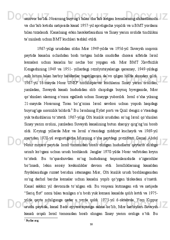 sazovor bo ldi. Nosirning buyrug i bilan cho kib ketgan kemalarning shikastlanishiʻ ʻ ʻ
va cho kib ketishi natijasida kanal 1957-yil apreligacha yopildi va u BMT yordami	
ʻ
bilan tozalandi. Kanalning erkin harakatlanishini va Sinay yarim orolida tinchlikni
ta’minlash uchun BMT kuchlari tashkil etildi. 
                1967-yilgi   urushdan   oldin   Misr   1949-yilda   va   1956-yil   Suvaysh   inqirozi
paytida   kanalni   ochishdan   bosh   tortgan   holda   mudofaa   chorasi   sifatida   Isroil
kemalari   uchun   kanalni   bir   necha   bor   yopgan   edi.   Misr   BMT   Xavfsizlik
Kengashining   1949   va   1951-   yillardagi   rezolyutsiyalariga   qaramay,   1949-yildagi
sulh bitimi bilan harbiy harakatlar tugatilganini da’vo qilgan holda shunday qildi.
1967-yil   16-mayda   Nosir   UNEF   tinchlikparvar   kuchlarini   Sinay   yarim   orolidan,
jumladan,   Suvaysh   kanali   hududidan   olib   chiqishga   buyruq   byerganida,   Misr
qo shinlari ularning o rnini egallash uchun Sinayga yuborildi. Isroil o sha yilning	
ʻ ʻ ʻ
21-mayida   Nosirning   Tiran   bo g ozini   Isroil   savdosi   uchun   yopish   haqidagi	
ʻ ʻ
buyrug iga norozilik bildirdi.	
ʻ 1
 Bu Isroilning Eylat porti va Qizil dengiz o rtasidagi	ʻ
yuk tashishlarini to xtatdi. 1967-yilgi Olti kunlik urushdan so ng Isroil qo shinlari	
ʻ ʻ ʻ
Sinay yarim orolini, jumladan Suvaysh kanalining butun sharqiy qirg og ini bosib	
ʻ ʻ
oldi.   Keyingi   yillarda   Misr   va   Isroil   o rtasidagi   ziddiyat   kuchaydi   va   1969-yil	
ʻ
martidan  1970-yil   avgustigacha   Misrning  o sha   paytdagi   prezidenti   Gamal   Abdel	
ʻ
Nosir   mojaro   paytida   Isroil   tomonidan   bosib   olingan   hududlarni   qaytarib   olishga
urinib   ko rgani   uchun   urush   boshlandi.   Janglar   1970-yilda   Nosir   vafotidan   keyin	
ʻ
to xtadi.   Bu   to qnashuvdan   so ng   hududning   taqsimlanishida   o zgarishlar	
ʻ ʻ ʻ ʻ
bo lmadi,   lekin   asosiy   keskinliklar   davom   etdi.   Isroilliklarning   kanaldan
ʻ
foydalanishiga   ruxsat   berishni   istamagan   Misr,   Olti   kunlik   urush   boshlanganidan
so ng   darhol   barcha   kemalar   uchun   kanalni   yopib   qo ygan   blokadani   o rnatdi.
ʻ ʻ ʻ
Kanal   sakkiz   yil   davomida   to silgan   edi.   Bu   voqeani   kutmagan   edi   va   natijada	
ʻ
“Sariq flot” nomi bilan tanilgan o n besh yuk kemasi kanalda qolib ketdi va 1975-	
ʻ
yilda   qayta   ochilgunga   qadar   u   yerda   qoldi.   1973-yil   6-oktabrda,   Yom   Kippur
urushi   paytida,   kanal   Badr   opyeratsiyasiga   sahna   bo lib,   Misr   harbiylari   Suvaysh	
ʻ
kanali   orqali   Isroil   tomonidan   bosib   olingan   Sinay   yarim   oroliga   o tdi.   Bu	
ʻ
1
 Fayllar.org
18 