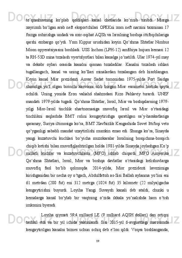 to qnashuvning   ko plab   qoldiqlari   kanal   chetlarida   ko rinib   turibdi.   Misrgaʻ ʻ ʻ
xayrixoh   bo lgan   arab   neft   eksportchilari   OPEKni   xom   neft   narxini   taxminan   17	
ʻ
foizga oshirishga undadi va oxir-oqibat AQSh va Isroilning boshqa ittifoqchilariga
qarshi   embargo   qo ydi.   Yom   Kippur   urushidan   keyin   Qo shma   Shtatlar   Nimbus	
ʻ ʻ
Moon opyeratsiyasini boshladi. USS Inchon (LPH-12) amfibiya hujum kemasi 12
ta RH-53D mina tozalash vyertolyotlari bilan kanalga jo natildi. Ular 1974-yil may	
ʻ
va   dekabr   oylari   orasida   kanalni   qisman   tozaladilar.   Kanalni   tozalash   ishlari
tugallangach,   kanal   va   uning   ko llari   minalardan   tozalangan   deb   hisoblangan.	
ʻ
Keyin   kanal   Misr   prezidenti   Anvar   Sadat   tomonidan   1975-yilda   Port   Saidga
shimolga   yo l   olgan   birinchi   karvonni   olib   borgan   Misr   esminetsi   bortida   qayta	
ʻ
ochildi.   Uning   yonida   Eron   valiahd   shahzodasi   Rizo   Pahlaviy   turardi.   UNEF
mandati 1979-yilda tugadi. Qo shma Shtatlar, Isroil, Misr va boshqalarning 1979-	
ʻ
yilgi   Misr-Isroil   tinchlik   shartnomasiga   muvofiq   Isroil   va   Misr   o rtasidagi	
ʻ
tinchlikni   saqlashda   BMT   rolini   kengaytirishga   qaratilgan   sa’y-harakatlariga
qaramay, Suriya iltimosiga ko ra, BMT Xavfsizlik Kengashida Sovet Ittifoqi veto	
ʻ
qo yganligi sababli mandat uzaytirilishi mumkin emas edi. Shunga ko ra, Sinayda	
ʻ ʻ
yangi   kuzatuvchi   kuchlari   bo yicha   muzokaralar   Isroilning   bosqichma-bosqich	
ʻ
chiqib ketishi bilan muvofiqlashtirilgan holda 1981-yilda Sinayda joylashgan Ko p	
ʻ
millatli   kuchlar   va   kuzatuvchilarni   (MFO)   ishlab   chiqardi.   MFO   Amyerika
Qo shma   Shtatlari,   Isroil,   Misr   va   boshqa   davlatlar   o rtasidagi   kelishuvlarga	
ʻ ʻ
muvofiq   faol   bo lib   qolmoqda.   2014-yilda,   Misr   prezidenti   lavozimiga	
ʻ
kirishganidan bir necha oy o tgach, Abdulfattoh as-Sisi Ballah aylanma yo lini eni	
ʻ ʻ
61   metrdan   (200   fut)   eni   312   metrga   (1024   fut)   35   kilometr   (22   milya)gacha
kengaytirishni   buyurdi.   Loyiha   Yangi   Suvaysh   kanali   deb   ataldi,   chunki   u
kemalarga   kanal   bo ylab   bir   vaqtning   o zida   ikkala   yo nalishda   ham   o tish	
ʻ ʻ ʻ ʻ
imkonini byeradi. 
                  Loyiha   qiymati   59,4   milliard   LE   (9   milliard   AQSH   dollari)   dan   ortiqni
tashkil   etdi   va   bir   yil   ichida   yakunlandi.   Sisi   2015-yil   6-avgustdagi   marosimda
kengaytirilgan   kanalni   biznes   uchun   ochiq   deb   e’lon   qildi.   Voqea   boshlanganda,
19 