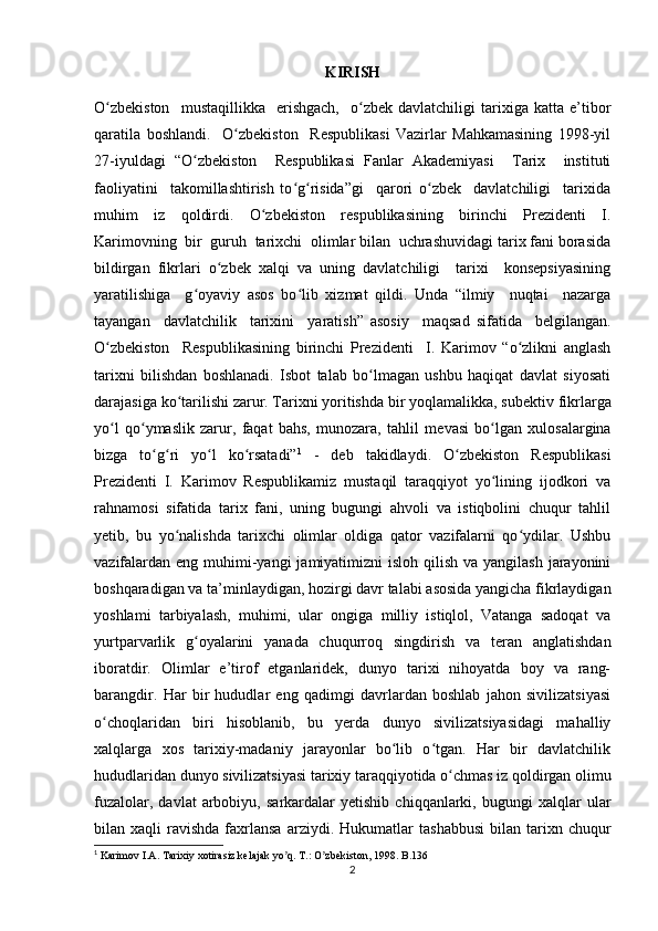 KIRISH
O zbekiston     mustaqillikka     erishgach,     o zbek  davlatchiligi   tarixiga   katta   e’tiborʻ ʻ
qaratila   boshlandi.     O zbekiston     Respublikasi   Vazirlar   Mahkamasining   1998-yil	
ʻ
27-iyuldagi   “O zbekiston     Respublikasi   Fanlar   Akademiyasi     Tarix     instituti	
ʻ
faoliyatini     takomillashtirish   to g risida”gi     qarori   o zbek     davlatchiligi     tarixida	
ʻ ʻ ʻ
muhim   iz   qoldirdi.   O zbekiston   respublikasining   birinchi   Prezidenti   I.	
ʻ
Karimovning  bir  guruh  tarixchi  olimlar bilan  uchrashuvidagi tarix fani borasida
bildirgan   fikrlari   o zbek   xalqi   va   uning   davlatchiligi     tarixi     konsepsiyasining	
ʻ
yaratilishiga     g oyaviy   asos   bo lib   xizmat   qildi.   Unda   “ilmiy     nuqtai     nazarga	
ʻ ʻ
tayangan     davlatchilik     tarixini     yaratish”   asosiy     maqsad   sifatida     belgilangan.
O zbekiston     Respublikasining   birinchi   Prezidenti     I.   Karimov   “o zlikni   anglash	
ʻ ʻ
tarixni   bilishdan   boshlanadi.   Isbot   talab   bo lmagan   ushbu   haqiqat   davlat   siyosati	
ʻ
darajasiga ko tarilishi zarur. Tarixni yoritishda bir yoqlamalikka, sub	
ʻ е ktiv fikrlarga
yo l   qo ymaslik   zarur,   faqat   bahs,   munozara,   tahlil   m	
ʻ ʻ е vasi   bo lgan   xulosalargina	ʻ
bizga   to g ri   yo l   ko rsatadi”	
ʻ ʻ ʻ ʻ 1
  -   deb   takidlaydi.   O zbekiston   Respublikasi	ʻ
Prezidenti   I.   Karimov   Respublikamiz   mustaqil   taraqqiyot   yo lining   ijodkori   va	
ʻ
rahnamosi   sifatida   tarix   fani,   uning   bugungi   ahvoli   va   istiqbolini   chuqur   tahlil
yetib,   bu   yo nalishda   tarixchi   olimlar   oldiga   qator   vazifalarni   qo ydilar.   Ushbu	
ʻ ʻ
vazifalardan  eng muhimi-yangi  jamiyatimizni  isloh qilish  va yangilash jarayonini
boshqaradigan va ta’minlaydigan, hozirgi davr talabi asosida yangicha fikrlaydigan
yoshlami   tarbiyalash,   muhimi,   ular   ongiga   milliy   istiqlol,   Vatanga   sadoqat   va
yurtparvarlik   g oyalarini   yanada   chuqurroq   singdirish	
ʻ   va   teran   anglatishdan
iboratdir.   Olimlar   e’tirof   etganlaridek,   dunyo   tarixi   nihoyatda   boy   va   rang-
barangdir.   Har   bir   hududlar   eng   qadimgi   davrlardan   boshlab   jahon   sivilizatsiyasi
o choqlaridan   biri   hisoblanib,   bu   yerda   dunyo   sivilizatsiyasidagi   mahalliy	
ʻ
xalqlarga   xos   tarixiy-madaniy   jarayonlar   bo lib   o tgan.   Har   bir   davlatchilik	
ʻ ʻ
hududlaridan dunyo sivilizatsiyasi tarixiy taraqqiyotida o chmas iz qoldirgan olimu	
ʻ
fuzalolar,   davlat   arbobiyu,   sarkardalar   yetishib   chiqqanlarki,  bugungi   xalqlar   ular
bilan  xaqli   ravishda  faxrlansa  arziydi.   Hukumatlar   tashabbusi   bilan  tarixn  chuqur
1
 Karimov I.А. Tarixiy xotirasiz kelajak yo q. T.: O zbekiston, 1998. 	
ʼ ʼ B.136
2 