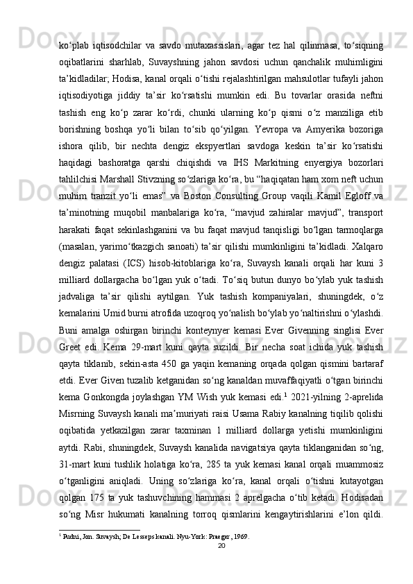 ko plab   iqtisodchilar   va   savdo   mutaxassislari,   agar   tez   hal   qilinmasa,   to siqningʻ ʻ
oqibatlarini   sharhlab,   Suvayshning   jahon   savdosi   uchun   qanchalik   muhimligini
ta’kidladilar; Hodisa, kanal orqali o tishi rejalashtirilgan mahsulotlar tufayli jahon	
ʻ
iqtisodiyotiga   jiddiy   ta’sir   ko rsatishi   mumkin   edi.   Bu   tovarlar   orasida   neftni	
ʻ
tashish   eng   ko p   zarar   ko rdi,   chunki   ularning   ko p   qismi   o z   manziliga   etib	
ʻ ʻ ʻ ʻ
borishning   boshqa   yo li   bilan   to sib   qo yilgan.   Yevropa   va   Amyerika   bozoriga	
ʻ ʻ ʻ
ishora   qilib,   bir   nechta   dengiz   ekspyertlari   savdoga   keskin   ta’sir   ko rsatishi	
ʻ
haqidagi   bashoratga   qarshi   chiqishdi   va   IHS   Markitning   enyergiya   bozorlari
tahlilchisi Marshall Stivzning so zlariga ko ra, bu “haqiqatan ham xom neft uchun	
ʻ ʻ
muhim   tranzit   yo li   emas”   va   Boston   Consulting   Group   vaqili   Kamil   Egloff   va	
ʻ
ta’minotning   muqobil   manbalariga   ko ra,   “mavjud   zahiralar   mavjud”,   transport	
ʻ
harakati   faqat   sekinlashganini   va   bu   faqat   mavjud   tanqisligi   bo lgan   tarmoqlarga	
ʻ
(masalan,   yarimo tkazgich   sanoati)   ta’sir   qilishi   mumkinligini   ta’kidladi.  Xalqaro	
ʻ
dengiz   palatasi   (ICS)   hisob-kitoblariga   ko ra,   Suvaysh   kanali   orqali   har   kuni   3	
ʻ
milliard   dollargacha   bo lgan   yuk   o tadi.   To siq   butun   dunyo   bo ylab   yuk   tashish	
ʻ ʻ ʻ ʻ
jadvaliga   ta’sir   qilishi   aytilgan.   Yuk   tashish   kompaniyalari,   shuningdek,   o z	
ʻ
kemalarini Umid burni atrofida uzoqroq yo nalish bo ylab yo naltirishni o ylashdi.	
ʻ ʻ ʻ ʻ
Buni   amalga   oshirgan   birinchi   konteynyer   kemasi   Ever   Givenning   singlisi   Ever
Greet   edi.   Kema   29-mart   kuni   qayta   suzildi.   Bir   necha   soat   ichida   yuk   tashish
qayta   tiklanib,   sekin-asta   450   ga   yaqin   kemaning   orqada   qolgan   qismini   bartaraf
etdi. Ever Given tuzalib ketganidan so ng kanaldan muvaffaqiyatli o tgan birinchi	
ʻ ʻ
kema  Gonkongda joylashgan  YM   Wish  yuk kemasi  edi. 1
  2021-yilning 2-aprelida
Misrning Suvaysh kanali ma muriyati raisi Usama Rabiy kanalning tiqilib qolishi	
ʼ
oqibatida   yetkazilgan   zarar   taxminan   1   milliard   dollarga   yetishi   mumkinligini
aytdi. Rabi, shuningdek, Suvaysh kanalida navigatsiya qayta tiklanganidan so ng,	
ʻ
31-mart   kuni   tushlik   holatiga   ko ra,   285   ta   yuk   kemasi   kanal   orqali   muammosiz	
ʻ
o tganligini   aniqladi.   Uning   so zlariga   ko ra,   kanal   orqali   o tishni   kutayotgan	
ʻ ʻ ʻ ʻ
qolgan   175   ta   yuk   tashuvchining   hammasi   2   aprelgacha   o tib   ketadi.   Hodisadan	
ʻ
so ng   Misr   hukumati   kanalning   torroq   qismlarini   kengaytirishlarini   e’lon   qildi.	
ʻ
1
 Pudni, Jon. Suvaysh; De Lesseps kanali.  Nyu-York: Praeger, 1969.
20 