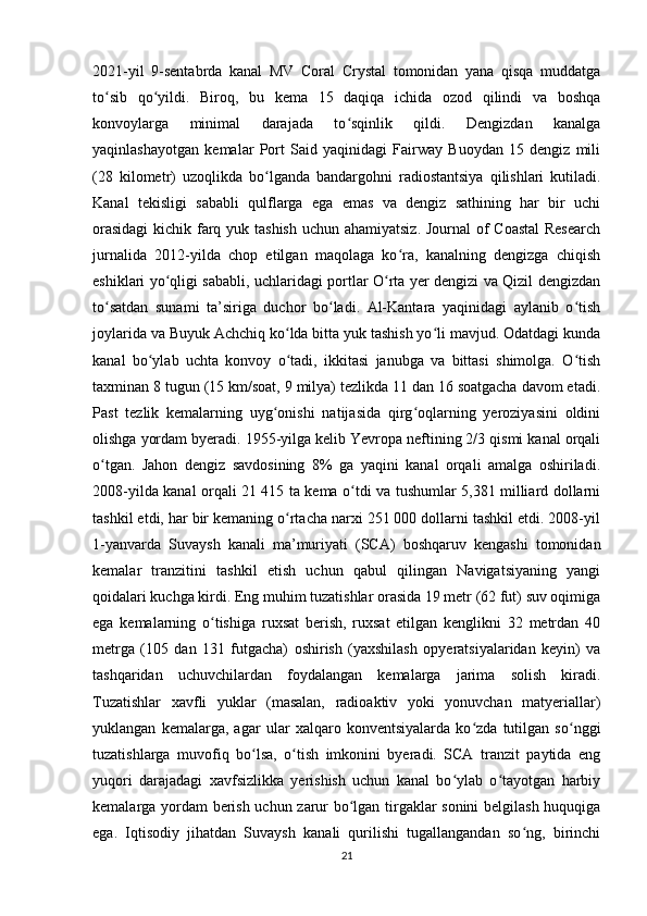 2021-yil   9-sentabrda   kanal   MV   Coral   Crystal   tomonidan   yana   qisqa   muddatga
to sib   qo yildi.   Biroq,   bu   kema   15   daqiqa   ichida   ozod   qilindi   va   boshqaʻ ʻ
konvoylarga   minimal   darajada   to sqinlik   qildi.   Dengizdan   kanalga	
ʻ
yaqinlashayotgan   kemalar   Port   Said   yaqinidagi   Fairway   Buoydan   15   dengiz   mili
(28   kilometr)   uzoqlikda   bo lganda   bandargohni   radiostantsiya   qilishlari   kutiladi.	
ʻ
Kanal   tekisligi   sababli   qulflarga   ega   emas   va   dengiz   sathining   har   bir   uchi
orasidagi  kichik farq yuk tashish  uchun ahamiyatsiz. Journal  of  Coastal  Research
jurnalida   2012-yilda   chop   etilgan   maqolaga   ko ra,   kanalning   dengizga   chiqish	
ʻ
eshiklari yo qligi sababli, uchlaridagi portlar O rta yer dengizi va Qizil dengizdan	
ʻ ʻ
to satdan   sunami   ta’siriga   duchor   bo ladi.   Al-Kantara   yaqinidagi   aylanib   o tish	
ʻ ʻ ʻ
joylarida va Buyuk Achchiq ko lda bitta yuk tashish yo li mavjud. Odatdagi kunda	
ʻ ʻ
kanal   bo ylab   uchta   konvoy   o tadi,   ikkitasi   janubga   va   bittasi   shimolga.   O tish	
ʻ ʻ ʻ
taxminan 8 tugun (15 km/soat, 9 milya) tezlikda 11 dan 16 soatgacha davom etadi.
Past   tezlik   kemalarning   uyg onishi   natijasida   qirg oqlarning   yeroziyasini   oldini	
ʻ ʻ
olishga yordam byeradi. 1955-yilga kelib Yevropa neftining 2/3 qismi kanal orqali
o tgan.   Jahon   dengiz   savdosining   8%   ga   yaqini   kanal   orqali   amalga   oshiriladi.	
ʻ
2008-yilda kanal orqali 21 415 ta kema o tdi va tushumlar 5,381 milliard dollarni	
ʻ
tashkil etdi, har bir kemaning o rtacha narxi 251 000 dollarni tashkil etdi. 2008-yil	
ʻ
1-yanvarda   Suvaysh   kanali   ma’muriyati   (SCA)   boshqaruv   kengashi   tomonidan
kemalar   tranzitini   tashkil   etish   uchun   qabul   qilingan   Navigatsiyaning   yangi
qoidalari kuchga kirdi. Eng muhim tuzatishlar orasida 19 metr (62 fut) suv oqimiga
ega   kemalarning   o tishiga   ruxsat   berish,   ruxsat   etilgan   kenglikni   32   metrdan   40	
ʻ
metrga   (105   dan   131   futgacha)   oshirish   (yaxshilash   opyeratsiyalaridan   keyin)   va
tashqaridan   uchuvchilardan   foydalangan   kemalarga   jarima   solish   kiradi.
Tuzatishlar   xavfli   yuklar   (masalan,   radioaktiv   yoki   yonuvchan   matyeriallar)
yuklangan   kemalarga,   agar   ular   xalqaro   konventsiyalarda   ko zda   tutilgan   so nggi	
ʻ ʻ
tuzatishlarga   muvofiq   bo lsa,   o tish   imkonini   byeradi.   SCA   tranzit   paytida   eng	
ʻ ʻ
yuqori   darajadagi   xavfsizlikka   yerishish   uchun   kanal   bo ylab   o tayotgan   harbiy	
ʻ ʻ
kemalarga yordam  berish uchun zarur bo lgan tirgaklar sonini  belgilash huquqiga	
ʻ
ega.   Iqtisodiy   jihatdan   Suvaysh   kanali   qurilishi   tugallangandan   so ng,   birinchi	
ʻ
21