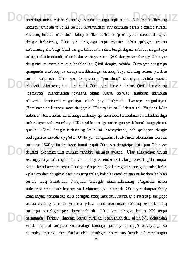 orasidagi   oqim   qishda   shimolga,   yozda   janubga   oqib   o tadi.   Achchiq   ko llarningʻ ʻ
hozirgi   janubida   to lqinli   bo lib,   Suvayshdagi   suv   oqimiga   qarab   o zgarib   turadi.	
ʻ ʻ ʻ
Achchiq   ko llar,   o ta   sho r   tabiiy   ko llar   bo lib,   ko p   o n   yillar   davomida   Qizil	
ʻ ʻ ʻ ʻ ʻ ʻ ʻ
dengiz   turlarining   O rta   yer   dengiziga   migratsiyasini   to sib   qo ygan,   ammo	
ʻ ʻ ʻ
ko llarning sho rligi Qizil dengiz bilan asta-sekin tenglashgani sababli, migratsiya	
ʻ ʻ
to sig i olib tashlandi, o simliklar va hayvonlar. Qizil dengizdan sharqiy O rta yer
ʻ ʻ ʻ ʻ
dengizini   mustamlaka   qila   boshladilar.   Qizil   dengiz,   odatda,   O rta   yer   dengiziga	
ʻ
qaraganda   sho rroq   va   ozuqa   moddalariga   kamroq   boy,   shuning   uchun   yeritrea	
ʻ
turlari   ko pincha   O rta   yer   dengizining   “yumshoq”   sharqiy   muhitida   yaxshi	
ʻ ʻ
ishlaydi.   Aksincha,   juda   oz   sonli   O rta   yer   dengizi   turlari   Qizil   dengizning	
ʻ
“qattiqroq”   sharoitlariga   joylasha   olgan.   Kanal   bo ylab   janubdan   shimolga	
ʻ
o tuvchi   dominant   migratsiya   o tish   joyi   ko pincha   Lesseps   migratsiyasi	
ʻ ʻ ʻ
(Ferdinand de Lesseps nomidan) yoki “Eritrey istilosi” deb ataladi. Yaqinda Misr
hukumati tomonidan kanalning markaziy qismida ikki tomonlama harakatlanishga
imkon byeruvchi va nihoyat 2015-yilda amalga oshirilgan yirik kanal kengaytmasi
qurilishi   Qizil   dengiz   turlarining   kelishini   kuchaytiradi,   deb   qo rqqan   dengiz	
ʻ
biologlarida  xavotir   uyg otdi.  O rta  yer  dengizida.   Hind-Tinch  okeanidan  ekzotik	
ʻ ʻ
turlar va 1880-yillardan byeri kanal orqali O rta yer dengiziga kiritilgan O rta yer	
ʻ ʻ
dengizi   ekotizimining   muhim   tarkibiy   qismiga   aylandi.   Ular   allaqachon   uning
ekologiyasiga   ta’sir   qilib,  ba’zi   mahalliy  va   endemik   turlarga  xavf   tug dirmoqda.	
ʻ
Kanal teshilganidan byeri O rta yer dengizida Qizil dengizdan mingdan ortiq turlar	
ʻ
- planktonlar, dengiz o tlari, umurtqasizlar, baliqlar qayd etilgan va boshqa ko plab	
ʻ ʻ
turlari   aniq   kuzatiladi.   Natijada   biologik   xilma-xillikning   o zgarishi   inson	
ʻ
xotirasida   misli   ko rilmagan   va   tezlashmoqda:   Yaqinda   O rta   yer   dengizi   ilmiy	
ʻ ʻ
komissiyasi   tomonidan   olib   borilgan   uzoq   muddatli   havzalar   o rtasidagi   tadqiqot	
ʻ
ushbu   asrning   birinchi   yigirma   yilida   Hind   okeanidan   ko proq   ekzotik   baliq	
ʻ
turlariga   yerishganligini   hujjatlashtirdi.   O rta   yer   dengizi   butun   XX   asrga	
ʻ
qaraganda.   Tarixiy   jihatdan,   kanal   qurilishi   boshlanishidan   oldin   Nil   deltasidan
Wadi   Tumilat   bo ylab   kelajakdagi   kanalga,   janubiy   tarmog i   Suvayshga   va	
ʻ ʻ
shimoliy   tarmog i   Port   Saidga   olib   boradigan   Shirin   suv   kanali   deb   nomlangan	
ʻ
23 