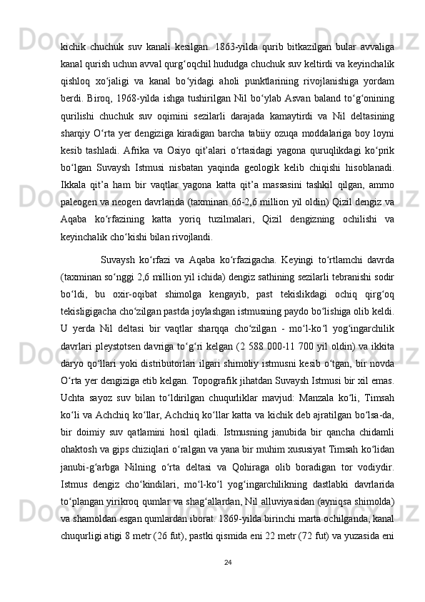 kichik   chuchuk   suv   kanali   kesilgan.   1863-yilda   qurib   bitkazilgan   bular   avvaliga
kanal qurish uchun avval qurg oqchil hududga chuchuk suv keltirdi va keyinchalikʻ
qishloq   xo jaligi   va   kanal   bo yidagi   aholi   punktlarining   rivojlanishiga   yordam	
ʻ ʻ
berdi.   Biroq,   1968-yilda   ishga   tushirilgan   Nil   bo ylab   Asvan   baland   to g onining	
ʻ ʻ ʻ
qurilishi   chuchuk   suv   oqimini   sezilarli   darajada   kamaytirdi   va   Nil   deltasining
sharqiy O rta yer  dengiziga kiradigan barcha tabiiy ozuqa moddalariga boy loyni	
ʻ
kesib   tashladi.   Afrika   va   Osiyo   qit’alari   o rtasidagi   yagona   quruqlikdagi   ko prik	
ʻ ʻ
bo lgan   Suvaysh   Istmusi   nisbatan   yaqinda   geologik   kelib   chiqishi   hisoblanadi.	
ʻ
Ikkala   qit’a   ham   bir   vaqtlar   yagona   katta   qit’a   massasini   tashkil   qilgan,   ammo
paleogen va neogen davrlarida (taxminan 66-2,6 million yil oldin) Qizil dengiz va
Aqaba   ko rfazining   katta   yoriq   tuzilmalari,   Qizil   dengizning   ochilishi   va	
ʻ
keyinchalik cho kishi bilan rivojlandi. 	
ʻ
                  Suvaysh   ko rfazi   va   Aqaba   ko rfazigacha.   Keyingi   to rtlamchi   davrda	
ʻ ʻ ʻ
(taxminan so nggi 2,6 million yil ichida) dengiz sathining sezilarli tebranishi sodir	
ʻ
bo ldi,   bu   oxir-oqibat   shimolga   kengayib,   past   tekislikdagi   ochiq   qirg oq	
ʻ ʻ
tekisligigacha cho zilgan pastda joylashgan istmusning paydo bo lishiga olib keldi.	
ʻ ʻ
U   yerda   Nil   deltasi   bir   vaqtlar   sharqqa   cho zilgan   -   mo l-ko l   yog ingarchilik	
ʻ ʻ ʻ ʻ
davrlari   pleystotsen  davriga  to g ri   kelgan (2 588  000-11 700  yil   oldin)   va ikkita	
ʻ ʻ
daryo qo llari yoki distributorlari  ilgari shimoliy istmusni  kesib o tgan, bir novda	
ʻ ʻ
O rta yer dengiziga etib kelgan. Topografik jihatdan Suvaysh Istmusi bir xil emas.	
ʻ
Uchta   sayoz   suv   bilan   to ldirilgan   chuqurliklar   mavjud:   Manzala   ko li,   Timsah	
ʻ ʻ
ko li va Achchiq ko llar, Achchiq ko llar katta va kichik deb ajratilgan bo lsa-da,	
ʻ ʻ ʻ ʻ
bir   doimiy   suv   qatlamini   hosil   qiladi.   Istmusning   janubida   bir   qancha   chidamli
ohaktosh va gips chiziqlari o ralgan va yana bir muhim xususiyat Timsah ko lidan	
ʻ ʻ
janubi-g arbga   Nilning   o rta   deltasi   va   Qohiraga   olib   boradigan   tor   vodiydir.	
ʻ ʻ
Istmus   dengiz   cho kindilari,   mo l-ko l   yog ingarchilikning   dastlabki   davrlarida	
ʻ ʻ ʻ ʻ
to plangan yirikroq qumlar va shag allardan, Nil alluviyasidan (ayniqsa shimolda)	
ʻ ʻ
va shamoldan esgan qumlardan iborat. 1869-yilda birinchi marta ochilganda, kanal
chuqurligi atigi 8 metr (26 fut), pastki qismida eni 22 metr (72 fut) va yuzasida eni
24 