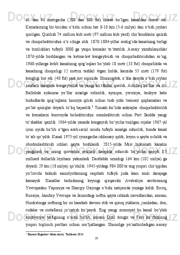 61   dan   91   metrgacha   (200   dan   300   fut)   iborat   bo lgan   kanaldan   iborat   edi.ʻ
Kemalarning bir-biridan o tishi   uchun har   8-10  km  (5-6  milya)   dan o tish  joylari	
ʻ ʻ
qurilgan. Qurilish 74 million kub metr (97 million kub yard) cho kindilarni qazish	
ʻ
va chuqurlashtirishni o z ichiga oldi. 1870-1884-yillar oralig ida kanalning torligi	
ʻ ʻ
va   burilishlari   tufayli   3000   ga   yaqin   kemalar   to xtatildi.   Asosiy   yaxshilanishlar	
ʻ
1876-yilda   boshlangan   va   ketma-ket   kengaytirish   va   chuqurlashtirishdan   so ng,	
ʻ
1960-yillarga kelib kanalning qirg oqlari bo ylab 10 metr (33 fut) chuqurlikda va	
ʻ ʻ
kanalning   chuqurligi   12   metrni   tashkil   etgan   holda,   kamida   55   metr   (179   fut)
kengligi bor edi. (40 fut) past suv oqimida. Shuningdek, o sha davrda o tish joylari	
ʻ ʻ
sezilarli darajada kengaytirildi va yangi ko rfazlar qurildi, Achchiq ko llar va Al-	
ʻ ʻ
Ballohda   aylanma   yo llar   amalga   oshirildi,   ayniqsa,   yeroziya,   tankyer   kabi	
ʻ
hududlarda   qirg oqlarni   himoya   qilish   uchun   tosh   yoki   tsement   qoplamalari   va	
ʻ
po lat   qoziqlar   deyarli   to liq   bajarildi.	
ʻ ʻ 1
  Timsah   ko lida   ankrajlar   chuqurlashtirildi	ʻ
va   kemalarni   konvoyda   birlashtirishni   osonlashtirish   uchun   Port   Saidda   yangi
to shaklar qazildi. 1964-yilda yanada kengayish bo yicha tuzilgan rejalar 1967-yil	
ʻ ʻ
iyun   oyida   bo lib   o tgan   arab-isroil   urushi   tufayli   amalga   oshirildi,   bunda   kanal	
ʻ ʻ
to sib qo yildi. Kanal 1975-yil iyunigacha ishlamay qoldi, keyin u qayta ochildi va	
ʻ ʻ
obodonlashtirish   ishlari   qayta   boshlandi.   2015-yilda   Misr   hukumati   kanalni
yangilash   va   uning   quvvatini   sezilarli   darajada   oshirish   bo yicha   qariyb   8.5	
ʻ
milliard   dollarlik   loyihani   yakunladi.   Dastlabki   uzunligi   164   km   (102   milya)   ga
deyarli 29 km (18 milya) qo shildi. 1945-yildagi 984 000 ta eng yuqori cho qqidan	
ʻ ʻ
yo lovchi   tashish   samolyotlarning   raqobati   tufayli   juda   kam   sonli   darajaga	
ʻ
kamaydi.   Kanallar   tashishning   keyingi   qisqarishi   Avstraliya   savdosining
Yevropadan  Yaponiya   va   Sharqiy   Osiyoga   o tishi   natijasida   yuzaga   keldi.  Biroq,	
ʻ
Rossiya, Janubiy Yevropa va Jazoirdagi neftni qayta ishlash zavodlaridan, asosan,
Hindistonga neftning bir oz harakati davom etdi va quruq yuklarni, jumladan, don,
rudalar   va   metallarni   jo natish   ko paydi.   Eng   yangi   xususiyat   bu   kanal   bo ylab	
ʻ ʻ ʻ
konteynyer   trafigining   o sishi   bo lib,   asosan   Qizil   dengiz   va   Fors   ko rfazining
ʻ ʻ ʻ
yuqori   tiqilinch   portlari   uchun   mo ljallangan.   Shimolga   yo naltiriladigan   asosiy	
ʻ ʻ
1
 Shuxrat Ergashev Jahon tarixi.  Toshkent -2014.
25 