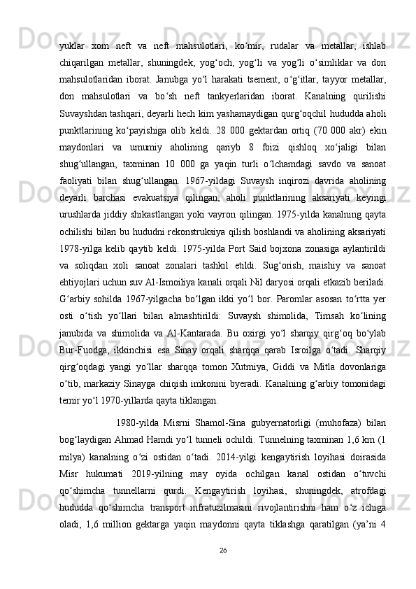 yuklar   xom   neft   va   neft   mahsulotlari,   ko mir,   rudalar   va   metallar,   ishlabʻ
chiqarilgan   metallar,   shuningdek,   yog och,   yog li   va   yog li   o simliklar   va   don	
ʻ ʻ ʻ ʻ
mahsulotlaridan   iborat.   Janubga   yo l   harakati   tsement,   o g itlar,   tayyor   metallar,	
ʻ ʻ ʻ
don   mahsulotlari   va   bo sh   neft   tankyerlaridan   iborat.   Kanalning   qurilishi	
ʻ
Suvayshdan tashqari, deyarli hech kim yashamaydigan qurg oqchil hududda aholi	
ʻ
punktlarining   ko payishiga   olib   keldi.   28   000   gektardan   ortiq   (70   000   akr)   ekin	
ʻ
maydonlari   va   umumiy   aholining   qariyb   8   foizi   qishloq   xo jaligi   bilan	
ʻ
shug ullangan,   taxminan   10   000   ga   yaqin   turli   o lchamdagi   savdo   va   sanoat	
ʻ ʻ
faoliyati   bilan   shug ullangan.   1967-yildagi   Suvaysh   inqirozi   davrida   aholining	
ʻ
deyarli   barchasi   evakuatsiya   qilingan,   aholi   punktlarining   aksariyati   keyingi
urushlarda   jiddiy  shikastlangan   yoki   vayron   qilingan.  1975-yilda  kanalning   qayta
ochilishi bilan bu hududni rekonstruksiya qilish boshlandi va aholining aksariyati
1978-yilga   kelib   qaytib   keldi.   1975-yilda   Port   Said   bojxona   zonasiga   aylantirildi
va   soliqdan   xoli   sanoat   zonalari   tashkil   etildi.   Sug orish,   maishiy   va   sanoat	
ʻ
ehtiyojlari uchun suv Al-Ismoiliya kanali orqali Nil daryosi orqali etkazib beriladi.
G arbiy   sohilda   1967-yilgacha   bo lgan   ikki   yo l   bor.   Paromlar   asosan   to rtta   yer	
ʻ ʻ ʻ ʻ
osti   o tish   yo llari   bilan   almashtirildi:   Suvaysh   shimolida,   Timsah   ko lining	
ʻ ʻ ʻ
janubida   va   shimolida   va   Al-Kantarada.   Bu   oxirgi   yo l   sharqiy   qirg oq   bo ylab	
ʻ ʻ ʻ
Bur-Fuodga,   ikkinchisi   esa   Sinay   orqali   sharqqa   qarab   Isroilga   o tadi.   Sharqiy	
ʻ
qirg oqdagi   yangi   yo llar   sharqqa   tomon   Xutmiya,   Giddi   va   Mitla   dovonlariga	
ʻ ʻ
o tib,   markaziy   Sinayga   chiqish   imkonini   byeradi.   Kanalning   g arbiy   tomonidagi	
ʻ ʻ
temir yo l 1970-yillarda qayta tiklangan. 	
ʻ
                      1980-yilda   Misrni   Shamol-Sina   gubyernatorligi   (muhofaza)   bilan
bog laydigan Ahmad Hamdi yo l tunneli ochildi. Tunnelning taxminan 1,6 km (1	
ʻ ʻ
milya)   kanalning   o zi   ostidan   o tadi.   2014-yilgi   kengaytirish   loyihasi   doirasida	
ʻ ʻ
Misr   hukumati   2019-yilning   may   oyida   ochilgan   kanal   ostidan   o tuvchi	
ʻ
qo shimcha   tunnellarni   qurdi.   Kengaytirish   loyihasi,   shuningdek,   atrofdagi	
ʻ
hududda   qo shimcha   transport   infratuzilmasini   rivojlantirishni   ham   o z   ichiga	
ʻ ʻ
oladi,   1,6   million   gektarga   yaqin   maydonni   qayta   tiklashga   qaratilgan   (ya’ni   4
26 