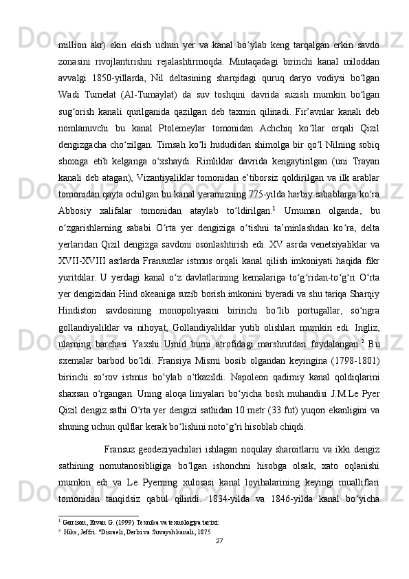 million   akr)   ekin   ekish   uchun   yer   va   kanal   bo ylab   keng   tarqalgan   erkin   savdoʻ
zonasini   rivojlantirishni   rejalashtirmoqda.   Mintaqadagi   birinchi   kanal   miloddan
avvalgi   1850-yillarda,   Nil   deltasining   sharqidagi   quruq   daryo   vodiysi   bo lgan	
ʻ
Wadi   Tumelat   (Al-Tumaylat)   da   suv   toshqini   davrida   suzish   mumkin   bo lgan
ʻ
sug orish   kanali   qurilganida   qazilgan   deb   taxmin   qilinadi.   Fir’avnlar   kanali   deb	
ʻ
nomlanuvchi   bu   kanal   Ptolemeylar   tomonidan   Achchiq   ko llar   orqali   Qizil	
ʻ
dengizgacha   cho zilgan.  Timsah  ko li   hududidan  shimolga  bir   qo l  Nilning  sobiq	
ʻ ʻ ʻ
shoxiga   etib   kelganga   o xshaydi.   Rimliklar   davrida   kengaytirilgan   (uni   Trayan	
ʻ
kanali deb atagan), Vizantiyaliklar tomonidan e’tiborsiz qoldirilgan va ilk arablar
tomonidan qayta ochilgan bu kanal yeramizning 775-yilda harbiy sabablarga ko ra	
ʻ
Abbosiy   xalifalar   tomonidan   ataylab   to ldirilgan.	
ʻ 1
  Umuman   olganda,   bu
o zgarishlarning   sababi   O rta   yer   dengiziga   o tishni   ta’minlashdan   ko ra,   delta	
ʻ ʻ ʻ ʻ
yerlaridan  Qizil  dengizga   savdoni  osonlashtirish  edi.  XV  asrda   venetsiyaliklar  va
XVII-XVIII   asrlarda   Fransuzlar   istmus   orqali   kanal   qilish   imkoniyati   haqida   fikr
yuritdilar.   U   yerdagi   kanal   o z   davlatlarining   kemalariga   to g ridan-to g ri   O rta	
ʻ ʻ ʻ ʻ ʻ ʻ
yer dengizidan Hind okeaniga suzib borish imkonini byeradi va shu tariqa Sharqiy
Hindiston   savdosining   monopoliyasini   birinchi   bo lib   portugallar,   so ngra	
ʻ ʻ
gollandiyaliklar   va   nihoyat,   Gollandiyaliklar   yutib   olishlari   mumkin   edi.   Ingliz,
ularning   barchasi   Yaxshi   Umid   burni   atrofidagi   marshrutdan   foydalangan. 2
  Bu
sxemalar   barbod   bo ldi.   Fransiya   Misrni   bosib   olgandan   keyingina   (1798-1801)	
ʻ
birinchi   so rov   istmus   bo ylab   o tkazildi.   Napoleon   qadimiy   kanal   qoldiqlarini	
ʻ ʻ ʻ
shaxsan   o rgangan.   Uning   aloqa   liniyalari   bo yicha   bosh   muhandisi   J.M.Le   Pyer
ʻ ʻ
Qizil dengiz sathi O rta yer dengizi sathidan 10 metr (33 fut) yuqori ekanligini va	
ʻ
shuning uchun qulflar kerak bo lishini noto g ri hisoblab chiqdi. 	
ʻ ʻ ʻ
                          Fransuz   geodeziyachilari   ishlagan   noqulay   sharoitlarni   va   ikki   dengiz
sathining   nomutanosibligiga   bo lgan   ishonchni   hisobga   olsak,   xato   oqlanishi	
ʻ
mumkin   edi   va   Le   Pyerning   xulosasi   kanal   loyihalarining   keyingi   mualliflari
tomonidan   tanqidsiz   qabul   qilindi.   1834-yilda   va   1846-yilda   kanal   bo yicha	
ʻ
1
 Garrison, Ervan G. (1999)   Texnika va texnologiya tarixi:
2
    Hiks, Jeffri.   "Disraeli, Derbi va Suvaysh kanali, 1875
27 