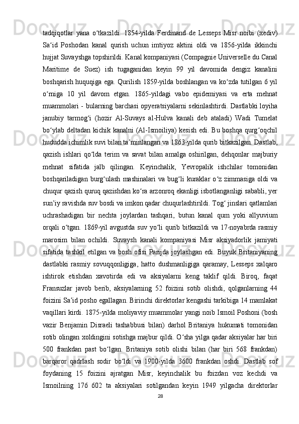 tadqiqotlar   yana   o tkazildi.   1854-yilda   Ferdinand   de   Lesseps   Misr   noibi   (xediv)ʻ
Sa id   Poshodan   kanal   qurish   uchun   imtiyoz   aktini   oldi   va   1856-yilda   ikkinchi	
ʻ
hujjat Suvayshga topshirildi. Kanal kompaniyasi (Compagnie Universelle du Canal
Maritime   de   Suez)   ish   tugaganidan   keyin   99   yil   davomida   dengiz   kanalini
boshqarish huquqiga ega. Qurilish 1859-yilda boshlangan va ko zda tutilgan 6 yil	
ʻ
o rniga   10   yil   davom   etgan.   1865-yildagi   vabo   epidemiyasi   va   erta   mehnat	
ʻ
muammolari - bularning barchasi opyeratsiyalarni sekinlashtirdi. Dastlabki  loyiha
janubiy   tarmog i   (hozir   Al-Suvays   al-Hulva   kanali   deb   ataladi)   Wadi   Tumelat	
ʻ
bo ylab deltadan kichik kanalni (Al-Ismoiliya) kesish edi. Bu boshqa qurg oqchil	
ʻ ʻ
hududda ichimlik suvi bilan ta’minlangan va 1863-yilda qurib bitkazilgan. Dastlab,
qazish   ishlari   qo lda   terim   va   savat   bilan   amalga   oshirilgan,   dehqonlar   majburiy	
ʻ
mehnat   sifatida   jalb   qilingan.   Keyinchalik,   Yevropalik   ishchilar   tomonidan
boshqariladigan   burg ulash   mashinalari   va   bug li   kuraklar   o z   zimmasiga   oldi   va	
ʻ ʻ ʻ
chuqur qazish quruq qazishdan ko ra arzonroq ekanligi isbotlanganligi sababli, yer	
ʻ
sun’iy ravishda suv bosdi va imkon qadar chuqurlashtirildi. Tog  jinslari qatlamlari	
ʻ
uchrashadigan   bir   nechta   joylardan   tashqari,   butun   kanal   qum   yoki   allyuvium
orqali  o tgan. 1869-yil  avgustda  suv yo li  qurib bitkazildi  va 17-noyabrda rasmiy	
ʻ ʻ
marosim   bilan   ochildi.   Suvaysh   kanali   kompaniyasi   Misr   aksiyadorlik   jamiyati
sifatida   tashkil   etilgan   va   bosh   ofisi   Parijda   joylashgan   edi.   Buyuk   Britaniyaning
dastlabki   rasmiy   sovuqqonligiga,   hatto   dushmanligiga   qaramay,   Lesseps   xalqaro
ishtirok   etishdan   xavotirda   edi   va   aksiyalarni   keng   taklif   qildi.   Biroq,   faqat
Fransuzlar   javob   berib,   aksiyalarning   52   foizini   sotib   olishdi,   qolganlarning   44
foizini Sa id posho egallagan. Birinchi direktorlar kengashi tarkibiga 14 mamlakat	
ʼ
vaqillari kirdi. 1875-yilda moliyaviy muammolar yangi noib Ismoil Poshoni (bosh
vazir   Benjamin   Disraeli   tashabbusi   bilan)   darhol   Britaniya   hukumati   tomonidan
sotib olingan xoldingini sotishga majbur qildi. O sha yilga qadar aksiyalar har biri	
ʻ
500   frankdan   past   bo lgan.   Britaniya   sotib   olishi   bilan   (har   biri   568   frankdan)	
ʻ
barqaror   qadrlash   sodir   bo ldi   va   1900-yilda   3600   frankdan   oshdi.   Dastlab   sof	
ʻ
foydaning   15   foizini   ajratgan   Misr,   keyinchalik   bu   foizdan   voz   kechdi   va
Ismoilning   176   602   ta   aksiyalari   sotilgandan   keyin   1949   yilgacha   direktorlar
28 