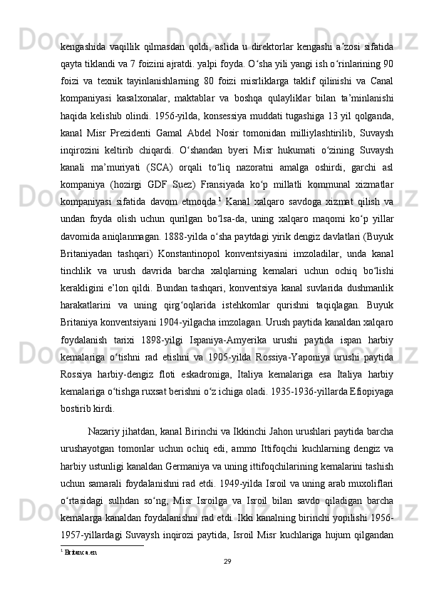 kengashida   vaqillik   qilmasdan   qoldi,   aslida   u   direktorlar   kengashi   a zosi   sifatidaʼ
qayta tiklandi va 7 foizini ajratdi. yalpi foyda. O sha yili yangi ish o rinlarining 90	
ʻ ʻ
foizi   va   texnik   tayinlanishlarning   80   foizi   misrliklarga   taklif   qilinishi   va   Canal
kompaniyasi   kasalxonalar,   maktablar   va   boshqa   qulayliklar   bilan   ta’minlanishi
haqida kelishib olindi. 1956-yilda, konsessiya muddati tugashiga 13 yil qolganda,
kanal   Misr   Prezidenti   Gamal   Abdel   Nosir   tomonidan   milliylashtirilib,   Suvaysh
inqirozini   keltirib   chiqardi.   O shandan   byeri   Misr   hukumati   o zining   Suvaysh	
ʻ ʻ
kanali   ma’muriyati   (SCA)   orqali   to liq   nazoratni   amalga   oshirdi,   garchi   asl	
ʻ
kompaniya   (hozirgi   GDF   Suez)   Fransiyada   ko p   millatli   kommunal   xizmatlar	
ʻ
kompaniyasi   sifatida   davom   etmoqda. 1
  Kanal   xalqaro   savdoga   xizmat   qilish   va
undan   foyda   olish   uchun   qurilgan   bo lsa-da,   uning   xalqaro   maqomi   ko p   yillar	
ʻ ʻ
davomida aniqlanmagan. 1888-yilda o sha paytdagi yirik dengiz davlatlari (Buyuk
ʻ
Britaniyadan   tashqari)   Konstantinopol   konventsiyasini   imzoladilar,   unda   kanal
tinchlik   va   urush   davrida   barcha   xalqlarning   kemalari   uchun   ochiq   bo lishi	
ʻ
kerakligini   e’lon   qildi.   Bundan   tashqari,   konventsiya   kanal   suvlarida   dushmanlik
harakatlarini   va   uning   qirg oqlarida   istehkomlar   qurishni   taqiqlagan.   Buyuk	
ʻ
Britaniya konventsiyani 1904-yilgacha imzolagan. Urush paytida kanaldan xalqaro
foydalanish   tarixi   1898-yilgi   Ispaniya-Amyerika   urushi   paytida   ispan   harbiy
kemalariga   o tishni   rad   etishni   va   1905-yilda   Rossiya-Yaponiya   urushi   paytida	
ʻ
Rossiya   harbiy-dengiz   floti   eskadroniga,   Italiya   kemalariga   esa   Italiya   harbiy
kemalariga o tishga ruxsat berishni o z ichiga oladi. 1935-1936-yillarda Efiopiyaga
ʻ ʻ
bostirib kirdi.
                 Nazariy jihatdan, kanal Birinchi va Ikkinchi Jahon urushlari paytida barcha
urushayotgan   tomonlar   uchun   ochiq   edi,   ammo   Ittifoqchi   kuchlarning   dengiz   va
harbiy ustunligi kanaldan Germaniya va uning ittifoqchilarining kemalarini tashish
uchun samarali foydalanishni rad etdi. 1949-yilda Isroil va uning arab muxoliflari
o rtasidagi   sulhdan   so ng,   Misr   Isroilga   va   Isroil   bilan   savdo   qiladigan   barcha	
ʻ ʻ
kemalarga kanaldan foydalanishni rad etdi. Ikki kanalning birinchi yopilishi 1956-
1957-yillardagi  Suvaysh  inqirozi  paytida,  Isroil  Misr  kuchlariga  hujum   qilgandan
1
 Britanca.en
29 