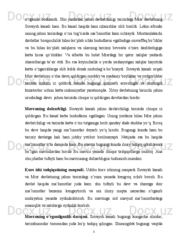 o rganila   boshlandi.   Shu   jumladan   jahon   davlatchiligi   tarixidagi   Misr   davlatiningʻ
Suvaysh   kanali   ham.   Bu   kanal   haqida   ham   izlanishlar   olib   borildi.   Lekin   afsuski
uniing jahon tarixidagi o rni tog risida ma’lumotlar kam uchraydi. Mustamlakachi	
ʻ ʻ
davlatlar  bosqinchilik bilan ko plab ichki hududlarni egallashga muvaffaq bo ldilar	
ʻ ʻ
va   bu   bilan   ko plab   xalqlarni   va   ularning   tarixini   bevosita   o zaro   daxldorligiga	
ʻ ʻ
katta   hissa   qo shdilar.   Va   albatta   bu   holat   Misrdagi   bir   qator   xalqlar   yashash
ʻ
sharoitlariga  ta’sir  etdi.  Bu  esa  keyinchalik  u yerda  yashayotgan  xalqlar  hayotida
katta o zgarishlarga olib keldi desak mubolag a bo lmaydi.	
ʻ ʻ ʻ   Suvaysh kanali  orqali
Misr davlatinin o sha 	
ʻ davri qoldirgan moddiy va madaniy boyliklar va yodgorliklar
tarixda   muhim   iz   qoldirdi   hamda   bugungi   qimmatli   arxeologik   va   etnologik
kuzatuvlar uchun katta imkoniyatlar yaratmoqda.   Xitoy davlatining birinchi jahon
urushidagi davri   jahon tarixida chuqur iz qoldirgan davrlardan biridir.  
Mavzuning   dolzarbligi.   Suvaysh   kanali   jahon   davlatchiligi   tarixida   chuqur   iz
qoldirgan.   Bu   kanal   katta   hududlarni   egallagan.   Uning   yordami   bilan   Misr   jahon
davlatchiligi va tarixida katta o rin tutganiga hech qanday shak-shubha yo q. Biroq	
ʻ ʻ
bu   davr   haqida   yangi   ma’lumotlar   deyarli   yo q   hisobi.   Bugungi   kunda   ham   bu	
ʻ
tarixiy   davlatga   hali   ham   jiddiy   yetibor   berilmayapti.   Natijada   esa   bu   haqida
ma’lumotlar o ta darajada kam.	
ʻ  Bu mavzu bugungi kunda ilmiy tadqiq qilish kerak
bo lgan  mavzulardan   biridir  Bu   mavzu	
ʻ   yanada   chuqur   tadqiqotlarga  muhtoj.  Ana
shu jihatlar tufayli ham bu mavzuning dolzarbligini tushunish mumkin.
Kurs   ishi   tadqiqotining   maqsadi .   Ushbu   kurs   ishining   maqsadi   Suvaysh   kanali
va   Misr   davlatining   jahon   tarixidagi   o rnini   yanada   kengroq   ochib   berish.   Bu	
ʻ
davlat   haqida   ma’lumotlar   juda   kam.   shu   tufayli   bu   davr   va   shaxsga   doir
ma’lumotlar   bazasini   kengaytirish   va   uni   ilmiy   nuqtai   nazardan   o rganib	
ʻ
mohiyatini   yanada   oydinlashtirish.   Bu   mavzuga   oid   mavjud   ma’lumotlardagi
noaniqlik va xatolarga oydinlik kiritish.  
Mavzuning   o rganilganlik   darajasi.	
ʻ   Suvaysh   kanali   bugungi   kungacha   olimlar,
tarixshunoslar   tomonidan   juda   ko p   tadqiq   qilingan.   Shuningdek   bugungi   vaqtda	
ʻ
3