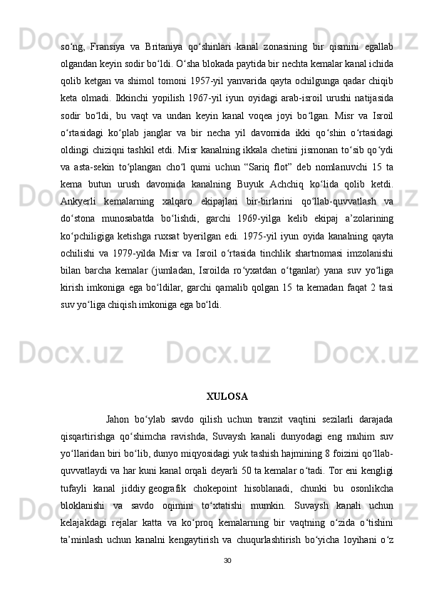 so ng,   Fransiya   va   Britaniya   qo shinlari   kanal   zonasining   bir   qismini   egallabʻ ʻ
olgandan keyin sodir bo ldi. O sha blokada paytida bir nechta kemalar kanal ichida	
ʻ ʻ
qolib ketgan va shimol  tomoni  1957-yil  yanvarida qayta  ochilgunga qadar  chiqib
keta   olmadi.   Ikkinchi   yopilish   1967-yil   iyun   oyidagi   arab-isroil   urushi   natijasida
sodir   bo ldi,   bu   vaqt   va   undan   keyin   kanal   voqea   joyi   bo lgan.   Misr   va   Isroil	
ʻ ʻ
o rtasidagi   ko plab   janglar   va   bir   necha   yil   davomida   ikki   qo shin   o rtasidagi	
ʻ ʻ ʻ ʻ
oldingi chiziqni tashkil etdi. Misr  kanalning ikkala chetini jismonan to sib qo ydi	
ʻ ʻ
va   asta-sekin   to plangan   cho l   qumi   uchun   “Sariq   flot”   deb   nomlanuvchi   15   ta	
ʻ ʻ
kema   butun   urush   davomida   kanalning   Buyuk   Achchiq   ko lida   qolib   ketdi.	
ʻ
Ankyerli   kemalarning   xalqaro   ekipajlari   bir-birlarini   qo llab-quvvatlash   va	
ʻ
do stona   munosabatda   bo lishdi,   garchi   1969-yilga   kelib   ekipaj   a’zolarining	
ʻ ʻ
ko pchiligiga   ketishga   ruxsat   byerilgan   edi.   1975-yil   iyun   oyida   kanalning   qayta
ʻ
ochilishi   va   1979-yilda   Misr   va   Isroil   o rtasida   tinchlik   shartnomasi   imzolanishi	
ʻ
bilan   barcha   kemalar   (jumladan,   Isroilda   ro yxatdan   o tganlar)   yana   suv   yo liga	
ʻ ʻ ʻ
kirish   imkoniga   ega   bo ldilar,   garchi   qamalib   qolgan   15   ta   kemadan   faqat   2   tasi	
ʻ
suv yo liga chiqish imkoniga ega bo ldi. 	
ʻ ʻ
XULOSA
                Jahon   bo ylab   savdo   qilish   uchun   tranzit   vaqtini   sezilarli   darajada	
ʻ
qisqartirishga   qo shimcha   ravishda,   Suvaysh   kanali   dunyodagi   eng   muhim   suv	
ʻ
yo llaridan biri bo lib, dunyo miqyosidagi yuk tashish hajmining 8 foizini qo llab-	
ʻ ʻ ʻ
quvvatlaydi va har kuni kanal orqali deyarli 50 ta kemalar o tadi. Tor eni kengligi	
ʻ
tufayli   kanal   jiddiy   geografik   chokepoint   hisoblanadi ,   chunki   bu   osonlikcha
bloklanishi   va   savdo   oqimini   to xtatishi   mumkin.   Suvaysh   kanali   uchun	
ʻ
kelajakdagi   rejalar   katta   va   ko proq   kemalarning   bir   vaqtning   o zida   o tishini	
ʻ ʻ ʻ
ta’minlash   uchun   kanalni   kengaytirish   va   chuqurlashtirish   bo yicha   loyihani   o z	
ʻ ʻ
30 
