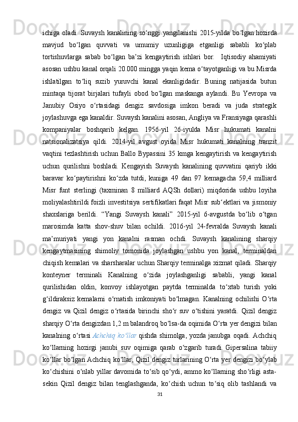 ichiga   oladi.   Suvaysh   kanalining   so nggi   yangilanishi   2015-yilda   bo lganʻ ʻ   hozirda
mavjud   bo lgan   quvvati   va   umumiy   uzunligiga   etganligi   sababli   ko plab	
ʻ ʻ
tortishuvlarga   sabab   bo lgan   ba’zi   kengaytirish   ishlari   bor.     Iqtisodiy   ahamiyati	
ʻ
asosan ushbu kanal orqali 20.000 mingga yaqin kema o tayotganligi va bu Misrda	
ʻ
ishlatilgan   to liq   suzib   yuruvchi   kanal   ekanligidadir.   Buning   natijasida   butun	
ʻ
mintaqa   tijorat   birjalari   tufayli   obod   bo lgan   maskanga   aylandi.   Bu   Yevropa   va	
ʻ
Janubiy   Osiyo   o rtasidagi   dengiz   savdosiga   imkon   beradi   va   juda   strategik	
ʻ
joylashuvga ega kanaldir.  Suvaysh kanalini asosan, Angliya va Fransiyaga qarashli
kompaniyalar   boshqarib   kelgan.   1956-yil   26-iyulda   Misr   hukumati   kanalni
natsionalizatsiya   qildi.   2014-yil   avgust   oyida   Misr   hukumati   kanalning   tranzit
vaqtini  tezlashtirish  uchun  Ballo  Bypassini   35 kmga  kengaytirish  va kengaytirish
uchun   qurilishni   boshladi.   Kengayish   Suvaysh   kanalining   quvvatini   qariyb   ikki
baravar   ko paytirishni   ko zda   tutdi,   kuniga   49   dan   97   kemagacha   59,4   milliard	
ʻ ʻ
Misr   funt   sterlingi   (taxminan   8   milliard   AQSh   dollari)   miqdorida   ushbu   loyiha
moliyalashtirildi   foizli   investitsiya  sertifikatlari   faqat  Misr  sub ektlari  va  jismoniy	
ʻ
shaxslariga   berildi.   “ Yangi   Suvaysh   kanali ”   2015-yil   6-avgustda   bo lib   o tgan	
ʻ ʻ
marosimda   katta   shov-shuv   bilan   ochildi.   2016 - yil   24-fevralda   Suvaysh   kanali
ma’muriyati   yangi   yon   kanalni   rasman   ochdi.   Suvaysh   kanalining   sharqiy
kengaytmasining   shimoliy   tomonida   joylashgan   ushbu   yon   kanal,   terminaldan
chiqish kemalari va sharsharalar uchun Sharqiy terminalga xizmat  qiladi. Sharqiy
konteyner   terminali   Kanalning   o zida   joylashganligi   sababli,   yangi   kanal	
ʻ
qurilishidan   oldin,   konvoy   ishlayotgan   paytda   terminalda   to xtab   turish   yoki	
ʻ
g ildiraksiz   kemalarni   o rnatish   imkoniyati   bo lmagan.	
ʻ ʻ ʻ   Kanalning   ochilishi   O rta	ʻ
dengiz   va   Qizil   dengiz   o rtasida   birinchi   sho r   suv   o tishini   yaratdi.   Qizil   dengiz	
ʻ ʻ ʻ
sharqiy O rta dengizdan 1,2 m balandroq bo lsa-da	
ʻ ʻ   oqimida O rta 	ʻ y er dengizi bilan
kanalning o rtasi	
ʻ   Achchiq  ko llar	ʻ   qishda shimolga,  yozda janubga oqadi. Achchiq
ko llarning   hozirgi   janubi   suv   oqimiga   qarab   o zgarib   turadi.	
ʻ ʻ   Gipersalina   tabiiy
ko llar bo lgan Achchiq ko llar, Qizil dengiz turlarining O rta  
ʻ ʻ ʻ ʻ y er dengizi bo ylab	ʻ
ko chishini o nlab yillar davomida to sib qo ydi, ammo ko llarning sho rligi asta-	
ʻ ʻ ʻ ʻ ʻ ʻ
sekin   Qizil   dengiz   bilan   tenglashganda,   ko chish   uchun   to siq   olib   tashlandi   va	
ʻ ʻ
31 