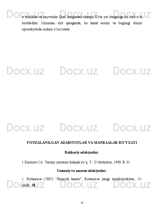 o simliklar va hayvonlar Qizil dengizdan sharqiy O rta  ʻ ʻ y er dengizi ga   ko ʻ chib   o ʻ ta
boshladi lar .   Umuman   olib   qaraganda,   bu   kanal   asosiy   va   bugungi   dunyo
iqtisodiyotida muhim o rin tutadi. 	
ʻ
FOYDALANILGAN ADABIYOTLAR VA MANBAALAR RO YXATI	
ʻ
Rahbariy adabiyotlar:
1.Karimov I. А . Tarixiy xotirasiz kelajak yo q. T.: O zbekiston, 1998. B-31	
ʼ ʼ
Umumiy va maxsus adabiyotlar:
1.   Britannica   (2007)   "Suvaysh   kanali",   Britannica   yangi   ensiklopediyasi ,   15-
nashr,   28 , 
32 