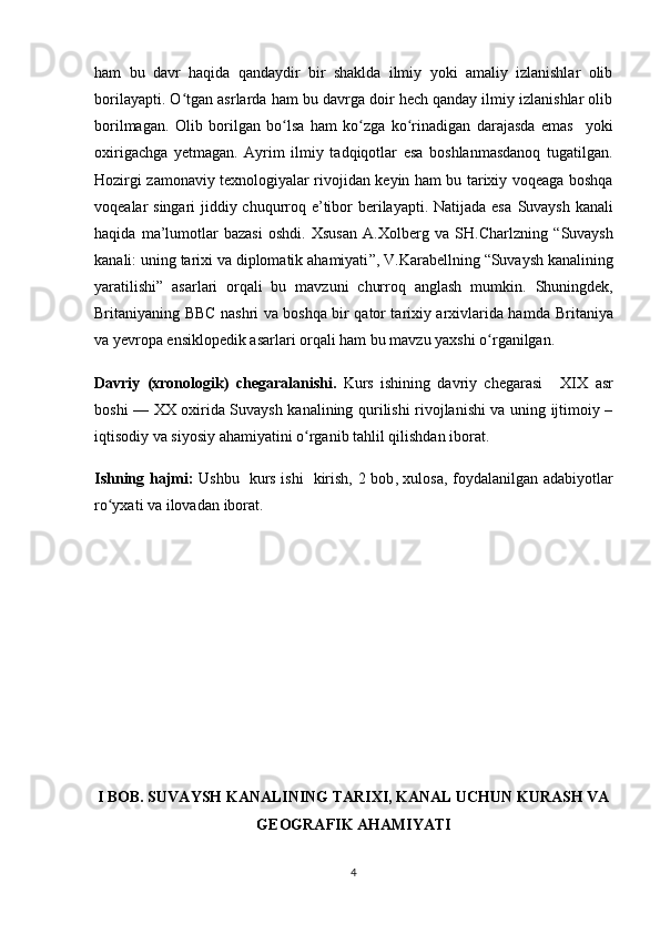 ham   bu   davr   haqida   qandaydir   bir   shaklda   ilmiy   yoki   amaliy   izlanishlar   olib
borilayapti. O tgan asrlarda ham bu davrga doir hech qanday ilmiy izlanishlar olibʻ
borilmagan.   Olib   borilgan   bo lsa   ham   ko zga   ko rinadigan   darajasda   emas     yoki	
ʻ ʻ ʻ
oxirigachga   yetmagan.   Ayrim   ilmiy   tadqiqotlar   esa   boshlanmasdanoq   tugatilgan.
Hozirgi zamonaviy texnologiyalar rivojidan keyin ham bu tarixiy voqeaga boshqa
voqealar singari jiddiy chuqurroq e’tibor  berilayapti. Natijada esa   Suvaysh kanali
haqida   ma’lumotlar   bazasi   oshdi.   Xsusan   A.Xolberg   va   SH.Charlzning   “ Suvaysh
kanali: uning tarixi va diplomatik ahamiyati ” , V.Karabellning   “ Suvaysh kanalining
yaratilishi ”   asarlari   orqali   bu   mavzuni   churroq   anglash   mumkin.   Shuningdek,
Britaniyaning   BBC nashri va boshqa bir qator tarixiy arxivlarida hamda   Britaniya
va yevropa ensiklopedik asarlari orqali ham bu mavzu yaxshi o rganilgan.	
ʻ
Davriy   (xronologik)   chegaral a nishi.   Kurs   ishining   davriy   chegarasi       XIX   asr
boshi — XX oxirida Suvaysh kanalining qurilishi rivojlanishi va uning ijtimoiy –
iqtisodiy va siyosiy ahamiyatini  o rganib tahlil qilishdan iborat.	
ʻ
Ishning hajmi:   Ushbu   kurs ishi   kirish, 2 bob ,   xulosa, foydalanilgan adabiyotlar
ro yxat	
ʻ i va ilovadan  iborat.
I BOB. SUVAYSH KANALINING TARIXI, KANAL UCHUN KURASH VA
GEOGRAFIK AHAMIYATI
4 