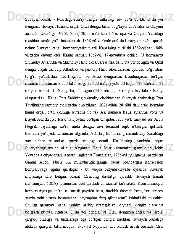 Suvaysh   kanali   -   Misrdagi   sun’iy   dengiz   sathidagi   suv   yo li   bo lib,   O rta   yerʻ ʻ ʻ
dengizini Suvaysh Istmusi orqali Qizil dengiz bilan bog laydi va Afrika va Osiyoni	
ʻ
ajratadi.   Uzunligi   193,30   km   (120,11   mil)   kanal   Yevropa   va   Osiyo   o rtasidagi	
ʻ
mashhur savdo yo li hisoblanadi. 1858-yilda Ferdinand de Lesseps kanalni qurish	
ʻ
uchun Suvaysh kanali kompaniyasini tuzdi. Kanalning qurilishi 1859-yildan 1869-
yilgacha   davom   etdi.   Kanal   rasman   1869-yil   17-noyabrda   ochildi.   U   kemalarga
Shimoliy Atlantika va Shimoliy Hind okeanlari o rtasida O rta yer dengizi va Qizil	
ʻ ʻ
dengiz orqali  Janubiy Atlantika va janubiy Hind okeanlaridan  qochib, to g ridan-	
ʻ ʻ
to g ri   yo nalishni   taklif   qiladi.   va   Arab   dengizidan   Londongacha   bo lgan	
ʻ ʻ ʻ ʻ
masofani taxminan 8,900 kilometrga (5,500 milya) yoki 20 tugun (37 km/soat; 23
milya)   tezlikda   10   kungacha,   24   tugun   (44   km/soat;   28   milya)   tezlikda   8   kunga
qisqartirish.     Kanal   Port   Saidning   shimoliy   chekkasidan   Suvaysh   shahridagi   Port
Tevfikning   janubiy   oxirigacha   cho zilgan.   2021-yilda   20   600   dan   ortiq   kemalar	
ʻ
kanal   orqali   o tdi   (kuniga   o rtacha   56   ta).   Asl   kanalda   Balla   aylanma   yo li   va	
ʻ ʻ ʻ
Buyuk Achchiq ko lda o tish joylari bo lgan bir qatorli suv yo li mavjud edi. Alois	
ʻ ʻ ʻ ʻ
Negrelli   rejalariga   ko ra,   unda   dengiz   suvi   bemalol   oqib   o tadigan   qulflash	
ʻ ʻ
tizimlari   yo q   edi.   Umuman   olganda,   Achchiq   ko llarning   shimolidagi   kanaldagi	
ʻ ʻ
suv   qishda   shimolga,   yozda   janubga   oqadi.   Ko llarning   janubida,   oqim	
ʻ
Suvayshdagi suv oqimi bilan o zgaradi. Kanal Misr hukumatining mulki edi, lekin	
ʻ
Yevropa aksiyadorlari, asosan, ingliz va Fransuzlar, 1956-yil iyuligacha, prezident
Gamal   Abdel   Nosir   uni   milliylashtirilgunga   qadar   boshqargan   konsession
kompaniyaga   egalik   qilishgan   -   bu   voqea   oktyabr-noyabr   oylarida   Suvaysh
inqiroziga   olib   kelgan.   Kanal   Misrning   davlatga   qarashli   Suvaysh   kanali
ma muriyati   (SCA)   tomonidan   boshqariladi   va   xizmat   ko rsatadi.   Konstantinopol	
ʼ ʻ
konventsiyasiga   ko ra,   u   “urush   paytida   ham,   tinchlik   davrida   ham,   har   qanday	
ʻ
savdo   yoki   urush   kemalarida,   bayroqdan   farq   qilmasdan”   ishlatilishi   mumkin.
Shunga   qaramay,   kanal   muhim   harbiy   strategik   rol   o ynadi.   dengiz   qisqa   va	
ʻ
bo g ish   nuqtasi   sifatida.   O rta   yer   dengizi   va   Qizil   dengizda   (Misr   va   Isroil)	
ʻ ʻ ʻ
qirg oq   chizig i   va   bazalariga   ega   bo lgan   dengiz   kuchlari   Suvaysh   kanaliga
ʻ ʻ ʻ
alohida   qiziqish   bildirmoqda.   1967-yil   5-iyunda   Olti   kunlik   urush   boshida   Misr
5 