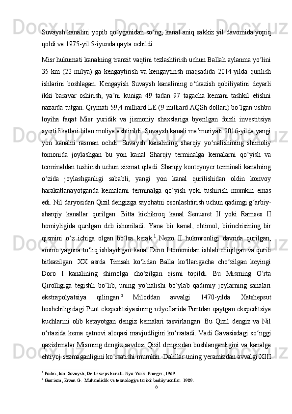 Suvaysh kanalini yopib qo yganidan so ng, kanal aniq sakkiz yil davomida yopiqʻ ʻ
qoldi va 1975-yil 5-iyunda qayta ochildi. 
Misr hukumati kanalning tranzit vaqtini tezlashtirish uchun Ballah aylanma yo lini	
ʻ
35   km   (22   milya)   ga   kengaytirish   va   kengaytirish   maqsadida   2014-yilda   qurilish
ishlarini   boshlagan.   Kengayish   Suvaysh   kanalining   o tkazish   qobiliyatini   deyarli	
ʻ
ikki   baravar   oshirish,   ya ni   kuniga   49   tadan   97   tagacha   kemani   tashkil   etishni	
ʻ
nazarda tutgan. Qiymati 59,4 milliard LE (9 milliard AQSh dollari) bo lgan ushbu	
ʻ
loyiha   faqat   Misr   yuridik   va   jismoniy   shaxslariga   byerilgan   foizli   investitsiya
syertifikatlari bilan moliyalashtirildi. Suvaysh kanali ma muriyati 2016-yilda yangi	
ʼ
yon   kanalni   rasman   ochdi.   Suvaysh   kanalining   sharqiy   yo nalishining   shimoliy	
ʻ
tomonida   joylashgan   bu   yon   kanal   Sharqiy   terminalga   kemalarni   qo yish   va	
ʻ
terminaldan tushirish uchun xizmat qiladi. Sharqiy konteynyer terminali kanalning
o zida   joylashganligi   sababli,   yangi   yon   kanal   qurilishidan   oldin   konvoy	
ʻ
harakatlanayotganda   kemalarni   terminalga   qo yish   yoki   tushirish   mumkin   emas	
ʻ
edi. Nil daryosidan Qizil dengizga sayohatni osonlashtirish uchun qadimgi g arbiy-	
ʻ
sharqiy   kanallar   qurilgan.   Bitta   kichikroq   kanal   Senusret   II   yoki   Ramses   II
homiyligida   qurilgan   deb   ishoniladi.   Yana   bir   kanal,   ehtimol,   birinchisining   bir
qismini   o z   ichiga   olgan   bo lsa   kerak.	
ʻ ʻ 1
  Nexo   II   hukmronligi   davrida   qurilgan,
ammo yagona to liq ishlaydigan kanal Doro I tomonidan ishlab chiqilgan va qurib	
ʻ
bitkazilgan.   XX   asrda   Timsah   ko lidan   Balla   ko llarigacha   cho zilgan   keyingi	
ʻ ʻ ʻ
Doro   I   kanalining   shimolga   cho zilgan   qismi   topildi.   Bu   Misrning   O rta
ʻ ʻ
Qirolligiga   tegishli   bo lib,   uning   yo nalishi   bo ylab   qadimiy   joylarning   sanalari	
ʻ ʻ ʻ
ekstrapolyatsiya   qilingan. 2
  Miloddan   avvalgi   1470-yilda   Xatshepsut
boshchiligidagi Punt ekspeditsiyasining  relyeflarida Puntdan qaytgan ekspeditsiya
kuchlarini   olib   ketayotgan   dengiz   kemalari   tasvirlangan.   Bu   Qizil   dengiz   va   Nil
o rtasida kema qatnovi aloqasi  mavjudligini ko rsatadi. Vadi Gavasisdagi  so nggi	
ʻ ʻ ʻ
qazishmalar Misrning dengiz savdosi Qizil dengizdan boshlanganligini va kanalga
ehtiyoj sezmaganligini ko rsatishi mumkin. Dalillar uning yeramizdan avvalgi XIII	
ʻ
1
 Pudni, Jon. Suvaysh; De Lesseps kanali.  Nyu-York: Praeger, 1969.  
2
 Garrison, Ervan G.    Muhandislik va texnologiya tarixi: badiiy usullar.  1989.
6 