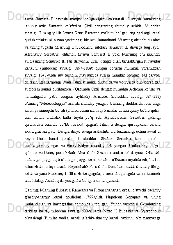 asrda   Ramses   II   davrida   mavjud   bo lganligini   ko rsatadi.   Suvaysh   kanaliningʻ ʻ
janubiy   oxiri   Suvaysh   ko rfazida,   Qizil   dengizning   shimoliy   uchida.   Miloddan	
ʻ
avvalgi   II   ming   yillik   Jeyms   Genri   Breasted   ma’lum   bo lgan   eng   qadimgi   kanal	
ʻ
qurish   urinishini   Asvan   yaqinidagi   birinchi   kataraktani   Misrning   oltinchi   sulolasi
va   uning   tugashi   Misrning   O n   ikkinchi   sulolasi   Senusret   III   davriga   bog laydi.	
ʻ ʻ
Afsonaviy   Sesostris   (ehtimol,   fir’avn   Senusret   II   yoki   Misrning   o n   ikkinchi	
ʻ
sulolasining   Senusret   III   Nil   daryosini   Qizil   dengiz   bilan   birlashtirgan   Fir’avnlar
kanalini   (miloddan   avvalgi   1897-1839)   qurgan   bo lishi   mumkin,   yeramizdan	
ʻ
avvalgi   1848-yilda   suv   toshqini   mavsumida   suzish   mumkin   bo lgan,   Nil   daryosi	
ʻ
deltasining sharqidagi  Wadi Tumilat nomli quruq daryo vodiysiga olib boradigan
sug orish kanali  qurilganida. (Qadimda Qizil dengiz shimolga Achchiq ko llar va	
ʻ ʻ
Timsahgacha   yetib   borgani   aytiladi).   Aristotel   (miloddan   avvalgi   384-322)
o zining “Meteorologiya” asarida shunday yozgan: Ularning shohlaridan biri unga	
ʻ
kanal yasamoqchi bo ldi (chunki butun mintaqa kemalar uchun qulay bo lib qolsa,	
ʻ ʻ
ular   uchun   unchalik   katta   foyda   yo q   edi;   Aytishlaricha,   Sesostris   qadimgi	
ʻ
qirollardan   birinchi   bo lib   harakat   qilgan),   lekin   u   dengiz   quruqlikdan   baland	
ʻ
ekanligini aniqladi. Dengiz daryo suviga aralashib, uni buzmasligi uchun avval u,
keyin   Doro   kanal   qurishni   to xtatdilar.   Strabon   Sesostris   kanal   qurishni	
ʻ
boshlaganini   yozgan   va   Pliniy   Eldyer   shunday   deb   yozgan:   Undan   keyin   Tyro
qabilasi   va  Daney porti  keladi,  Misr  shohi   Sesostris  undan  Nil  daryosi  Delta  deb
ataladigan joyga oqib o tadigan joyga kema kanalini o tkazish niyatida edi; bu 100	
ʻ ʻ
kilometrdan ortiq masofa. Keyinchalik Fors shohi Doro ham xuddi shunday fikrga
keldi va yana Ptolemey II 30 metr kengligida, 9 metr chuqurligida va 55 kilometr
uzunlikdagi Achchiq daryosigacha bo lgan xandaq yasadi.  	
ʻ
Qadimgi Misrning Bubastis, Ramesses va Pitom shaharlari orqali o tuvchi qadimiy	
ʻ
g arbiy-sharqiy   kanal   qoldiqlari   1799-yilda   Napoleon   Bonapart   va   uning	
ʻ
muhandislari   va   kartograflari   tomonidan   topilgan.   Yunon   tarixchisi   Gerodotning
tarixiga   ko ra,   miloddan   avvalgi   600-yillarda   Nexo   II   Bubastis   va   Gyeroopolis	
ʻ
o rtasidagi   Tumilat   vodisi   orqali   g arbiy-sharqiy   kanal   qazishni   o z   zimmasiga	
ʻ ʻ ʻ
7 