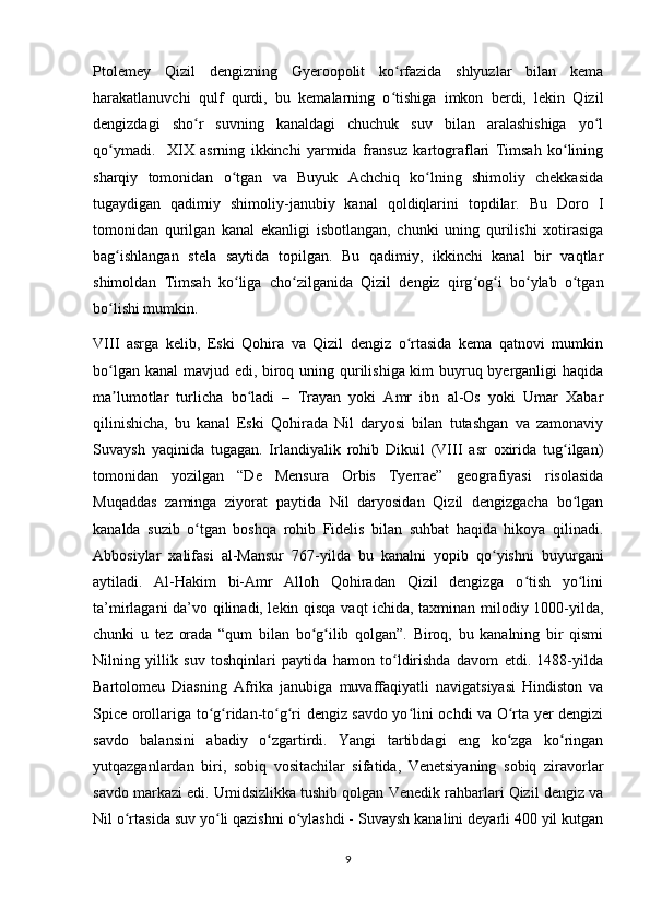 Ptolemey   Qizil   dengizning   Gyeroopolit   ko rfazida   shlyuzlar   bilan   kemaʻ
harakatlanuvchi   qulf   qurdi,   bu   kemalarning   o tishiga   imkon   berdi,   lekin   Qizil
ʻ
dengizdagi   sho r   suvning   kanaldagi   chuchuk   suv   bilan   aralashishiga   yo l	
ʻ ʻ
qo ymadi.     XIX   asrning   ikkinchi   yarmida   fransuz   kartograflari   Timsah   ko lining	
ʻ ʻ
sharqiy   tomonidan   o tgan   va   Buyuk   Achchiq   ko lning   shimoliy   chekkasida	
ʻ ʻ
tugaydigan   qadimiy   shimoliy-janubiy   kanal   qoldiqlarini   topdilar.   Bu   Doro   I
tomonidan   qurilgan   kanal   ekanligi   isbotlangan,   chunki   uning   qurilishi   xotirasiga
bag ishlangan   stela   saytida   topilgan.   Bu   qadimiy,   ikkinchi   kanal   bir   vaqtlar	
ʻ
shimoldan   Timsah   ko liga   cho zilganida   Qizil   dengiz   qirg og i   bo ylab   o tgan	
ʻ ʻ ʻ ʻ ʻ ʻ
bo lishi mumkin. 	
ʻ
VIII   asrga   kelib,   Eski   Qohira   va   Qizil   dengiz   o rtasida   kema   qatnovi   mumkin	
ʻ
bo lgan kanal  mavjud edi, biroq uning qurilishiga kim buyruq byerganligi  haqida	
ʻ
ma lumotlar   turlicha   bo ladi   –   Trayan   yoki   Amr   ibn   al-Os   yoki   Umar   Xabar
ʼ ʻ
qilinishicha,   bu   kanal   Eski   Qohirada   Nil   daryosi   bilan   tutashgan   va   zamonaviy
Suvaysh   yaqinida   tugagan.   Irlandiyalik   rohib   Dikuil   (VIII   asr   oxirida   tug ilgan)	
ʻ
tomonidan   yozilgan   “De   Mensura   Orbis   Tyerrae”   geografiyasi   risolasida
Muqaddas   zaminga   ziyorat   paytida   Nil   daryosidan   Qizil   dengizgacha   bo lgan
ʻ
kanalda   suzib   o tgan   boshqa   rohib   Fidelis   bilan   suhbat   haqida   hikoya   qilinadi.	
ʻ
Abbosiylar   xalifasi   al-Mansur   767-yilda   bu   kanalni   yopib   qo yishni   buyurgani	
ʻ
aytiladi.   Al-Hakim   bi-Amr   Alloh   Qohiradan   Qizil   dengizga   o tish   yo lini	
ʻ ʻ
ta’mirlagani da’vo qilinadi, lekin qisqa vaqt ichida, taxminan milodiy 1000-yilda,
chunki   u   tez   orada   “qum   bilan   bo g ilib   qolgan”.   Biroq,   bu   kanalning   bir   qismi	
ʻ ʻ
Nilning   yillik   suv   toshqinlari   paytida   hamon   to ldirishda   davom   etdi.   1488-yilda	
ʻ
Bartolomeu   Diasning   Afrika   janubiga   muvaffaqiyatli   navigatsiyasi   Hindiston   va
Spice orollariga to g ridan-to g ri dengiz savdo yo lini ochdi va O rta yer dengizi	
ʻ ʻ ʻ ʻ ʻ ʻ
savdo   balansini   abadiy   o zgartirdi.   Yangi   tartibdagi   eng   ko zga   ko ringan	
ʻ ʻ ʻ
yutqazganlardan   biri,   sobiq   vositachilar   sifatida,   Venetsiyaning   sobiq   ziravorlar
savdo markazi edi. Umidsizlikka tushib qolgan Venedik rahbarlari Qizil dengiz va
Nil o rtasida suv yo li qazishni o ylashdi - Suvaysh kanalini deyarli 400 yil kutgan	
ʻ ʻ ʻ
9 