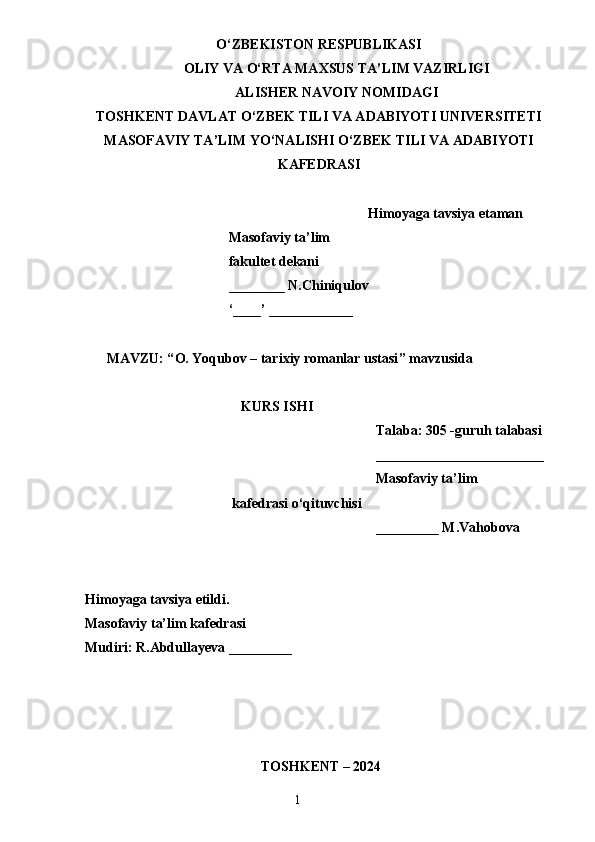 O‘ZBEKISTON RESPUBLIKASI
OLIY VA O‘RTA MAXSUS TA’LIM VAZIRLIGI
ALISHER NAVOIY NOMIDAGI
TOSHKENT DAVLAT O‘ZBEK TILI VA ADABIYOTI UNIVERSITETI
MASOFAVIY TA’LIM YO‘NALISHI O‘ZBEK TILI VA ADABIYOTI
KAFEDRASI
Himoyaga tavsiya etaman
                                         Masofaviy ta’lim 
                                         fakultet dekani
                                         ________ N.Chiniqulov
                                         ‘____’ ____________
MAVZU: “ O. Yoqubov – tarixiy romanlar ustasi ” mavzusida 
KURS ISHI
Talaba: 305 -guruh talabasi 
________________________
Masofaviy ta’lim 
                                          kafedrasi o‘qituvchisi
_________ M.Vahobova
Himoyaga tavsiya etildi. 
Masofaviy ta’lim kafedrasi 
Mudiri: R.Abdullayeva _________
                 
  TOSHKENT – 2024                 
                                                                       1 