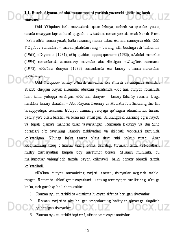 1.1. Burch, diyonat, adolat muammosini yoritish yozuvchi ijodining bosh 
mavzusi
Odil   YOqubov   turli   mavzularda   qator   hikoya,   ocherk   va   qissalar   yozib,
nasrda muayyan tajriba hosil qilgach, o’z kuchini roman janrida sinab ko’rdi. Birin
–ketin oltita roman yozib, katta nasrning mohir ustasi ekanini namoyish etdi. Odil
YOqubov  romanlari  –  mavzu  jihatidan  rang  –  barang.  «Er  boshiga   ish  tushsa…»
(1965), «Diyonat» (1981), «Oq qushlar, oppoq qushlar» (1986), «Adolat manzili»
(1994)   romanlarida   zamonaviy   mavzular   aks   ettirilgan.   «Ulug’bek   xazinasi»
(1973),   «Ko’hna   dunyo»   (1983)   romanlarida   esa   tarixiy   o’tmish   mavzulari
tasvirlangan.
Odil   YOqubov   tarixiy   o’tmish   mavzuini   aks   ettirish   va   xalqimiz   orasidan
etishib   chiqqan   buyuk   allomalar   obrazini   yaratishda   «Ko’hna   dunyo»   romanida
ham   katta   yutuqqa   erishgan.   «Ko’hna   dunyo»   -   tarixiy-falsafiy   roman.   Unga
mashhur tarixiy shaxslar – Abu Rayxon Beruniy va Abu Ali Ibn Sinoning ilm-fan
taraqqiyotiga,   xususan,   tibbiyot   ilmining   rivojiga   qo’shgan   olamshumul   hissasi
badiiy yo’l bilan batafsil va teran aks ettirilgan. SHuningdek, ularning og’ir hayoti
va   fojiali   qismati   mahorat   bilan   tasvirlangan.   Romanda   Beruniy   va   Ibn   Sino
obrazlari   o’z   davrining   ijtimoiy   ziddiyatlari   va   shiddatli   voqealari   zaminida
ko’rsatilgan.   SHunga   ko’ra   asarda   o’sha   davr   ruhi   bo’rtib   turadi.   Asar
xalqimizning   uzoq   o’tmishi,   uning   o’sha   davrdagi   turmush   tarzi,   urf-odatlari,
milliy   xususiyatlari   haqida   boy   ma’lumot   beradi.   SHunisi   muhimki,   bu
ma’lumotlar   yalong’och   tarzda   bayon   etilmaydi,   balki   benazr   obrazli   tarzda
ko’rsatiladi.
«Ko’hna   dunyo»   romanining   syujeti,   asosan,   rivoyatlar   negizida   tashkil
topgan. Romanda ishlatilgan rivoyatlarni, ularning asar syujeti tuzilishdagi o’rniga
ko’ra, uch guruhga bo’lish mumkin: 
1. Roman syujeti tarkibida «qistirma hikoya» sifatida berilgan rivoyatlar.
2.   Roman   syujetida   aks   bo’lgan   voqealarning   badiiy   to’qimasiga   singdirib
yuborilgan rivoyatlar.
3. Roman syujeti tarkibidagi mif, afsona va rivoyat motivlari.
                                                                       10 