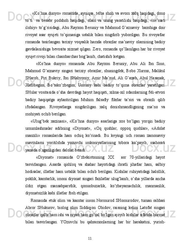 «Ko’hna  dunyo» romanida, ayniqsa,  telba shoh  va avom  xalq haqidagi, dono
to’ti     va   besabr   podshoh   haqidagi,   olam   va   uning   yaratilishi   haqidagi,   «ne’mati
ilohiy» to’g’risidagi, Abu Rayxon Beruniy va Mahmud G’aznaviy   baxshiga doir
rivoyat   asar   syujeti   to’qimasiga   ustalik   bilan   singdirib   yuborilgan.   Bu   rivoyatlar
romanda   tasirlangan   tarixiy   voqealik   hamda   obrazlar   ma’naviy   olamining   badiiy
gavdalanishiga bevosita xizmat qilgan. Zero, romanda qo’llanilgan har bir rivoyat
syujet rivoji bilan chambarchas bog’lanib, chatishib ketgan.
«Ko’hna   dunyo»   romanida   Abu   Rayxon   Beruniy,   Abu   Ali   Ibn   Sino,
Mahmud   G’aznaviy   singari   tarixiy   obrazlar,   shuningdek,   Bobo   Xurmo,   Malikul
SHarob,   Piri   Bukriy,   Ibn   SHahvoniy,   Amir   Ma’sud,   Ali   G’azab,   Abul   Hasanak,
Xatlibegim,   Bo’tako’zbegim,   Unsuriy   kabi   badiiy   to’qima   obrazlar   yaratilgan.
SHular vositasida o’sha davrdagi hayot haqiqati, xilma-xil odamlarning feli-atvori
badiiy   haqiqatga   aylantirilgan   Muhim   falsafiy   fikrlar   ta’siri   va   obrazli   qilib
ifodalangan.   Rivoyatlarga   singdiriligan   xalq   donishmandligining   ma’no   va
mohiyati ochib berilgan.
«Ulug’bek   xazinasi»,   «Ko’hna   dunyo»   asarlariga   xos   bo’lgan   yorqin   badiiy
umumlashmalar   adibning   «Diyonat»,   «Oq   qushlar,   oppoq   qushlar»,   «Adolat
manzili»   romanlarida   ham   ochiq   ko’rinadi.   Bu   keyingi   uch   roman   zamonaviy
mavzularni   yoritilshda   yozuvchi   imkoniyatlarining   tobora   ko’payib,   mahorati
yanada o’sganligidan dalolat beradi. 
«Diyonat»   romanida   O’zbekistonning   XX     asr   70-yillaridagi   hayot
tasvirlangan.   Asarda   qishloq   va   shahar   hayotidagi   ibratli   jihatlar   ham,   salbiy
hodisalar,   illatlar   ham   ustalik   bilan   ochib   berilgan.   Kishilar   ruhiyatidagi   halollik,
poklik, kamtarlik, imoni diyonat singari fazilatlar ulug’lanib, o’sha yillarda ancha
ildiz   otgan   mansabparstlik,   qonunbuzarlik,   ko’zbayamachilik,   manmanlik,
diyonatsizlik kabi illatlar fosh etilgan.
Romanda   etuk   olim   va   kamtar   inson   Normurod   SHomurodov,   tuman   rahbari
Abror   SHukurov,   biolog   olim   Siddiqjon   Obidov,   raisning   kelini   Latofat   singari
obrazlar qalbi ham ishi va niyati ham go’zal bo’lgan ajoyib kishilar sifatida hurmat
bilan   tasvirlangan.   YOzuvchi   bu   qahramonlarning   har   bir   harakatini,   yurish-
                                                                       11