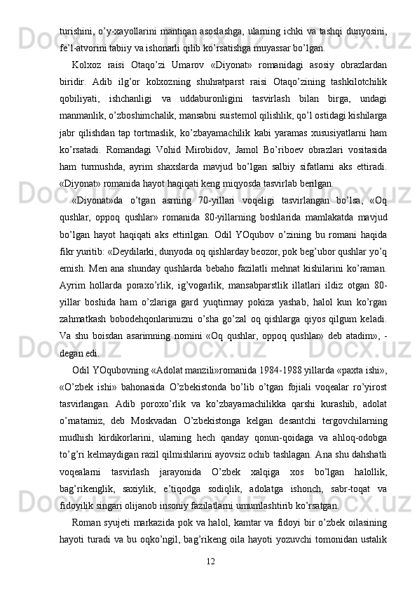 turishini, o’y-xayollarini mantiqan asoslashga,  ularning ichki va tashqi dunyosini,
fe’l-atvorini tabiiy va ishonarli qilib ko’rsatishga muyassar bo’lgan.
Kolxoz   raisi   Otaqo’zi   Umarov   «Diyonat»   romanidagi   asosiy   obrazlardan
biridir.   Adib   ilg’or   kolxozning   shuhratparst   raisi   Otaqo’zining   tashkilotchilik
qobiliyati,   ishchanligi   va   uddaburonligini   tasvirlash   bilan   birga,   undagi
manmanlik, o’zboshimchalik, mansabni suistemol qilishlik, qo’l ostidagi kishilarga
jabr   qilishdan   tap   tortmaslik,   ko’zbayamachilik   kabi   yaramas   xususiyatlarni   ham
ko’rsatadi.   Romandagi   Vohid   Mirobidov,   Jamol   Bo’riboev   obrazlari   vositasida
ham   turmushda,   ayrim   shaxslarda   mavjud   bo’lgan   salbiy   sifatlarni   aks   ettiradi.
«Diyonat» romanida hayot haqiqati keng miqyosda tasvirlab berilgan.
«Diyonat»da   o’tgan   asrning   70-yillari   voqeligi   tasvirlangan   bo’lsa,   «Oq
qushlar,   oppoq   qushlar»   romanida   80-yillarning   boshlarida   mamlakatda   mavjud
bo’lgan   hayot   haqiqati   aks   ettirilgan.   Odil   YOqubov   o’zining   bu   romani   haqida
fikr yuritib: «Deydilarki, dunyoda oq qishlarday beozor, pok beg’ubor qushlar yo’q
emish.   Men   ana   shunday   qushlarda   bebaho   fazilatli   mehnat   kishilarini   ko’raman.
Ayrim   hollarda   poraxo’rlik,   ig’vogarlik,   mansabparstlik   illatlari   ildiz   otgan   80-
yillar   boshida   ham   o’zlariga   gard   yuqtirmay   pokiza   yashab,   halol   kun   ko’rgan
zahmatkash   bobodehqonlarimizni   o’sha   go’zal   oq   qishlarga   qiyos   qilgum   keladi.
Va   shu   boisdan   asarimning   nomini   «Oq   qushlar,   oppoq   qushlar»   deb   atadim»,   -
degan edi.
Odil YOqubovning «Adolat manzili»romanida 1984-1988 yillarda «paxta ishi»,
«O’zbek   ishi»   bahonasida   O’zbekistonda   bo’lib   o’tgan   fojiali   voqealar   ro’yirost
tasvirlangan.   Adib   poroxo’rlik   va   ko’zbayamachilikka   qarshi   kurashib,   adolat
o’rnatamiz,   deb   Moskvadan   O’zbekistonga   kelgan   desantchi   tergovchilarning
mudhish   kirdikorlarini,   ularning   hech   qanday   qonun-qoidaga   va   ahloq-odobga
to’g’ri kelmaydigan razil qilmishlarini ayovsiz ochib tashlagan. Ana shu dahshatli
voqealarni   tasvirlash   jarayonida   O’zbek   xalqiga   xos   bo’lgan   halollik,
bag’rikenglik,   saxiylik,   e’tiqodga   sodiqlik,   adolatga   ishonch,   sabr-toqat   va
fidoyilik singari olijanob insoniy fazilatlarni umumlashtirib ko’rsatgan.
Roman syujeti  markazida pok va halol, kamtar va fidoyi  bir  o’zbek oilasining
hayoti  turadi  va  bu  oqko’ngil, bag’rikeng oila  hayoti  yozuvchi  tomonidan  ustalik
                                                                       12