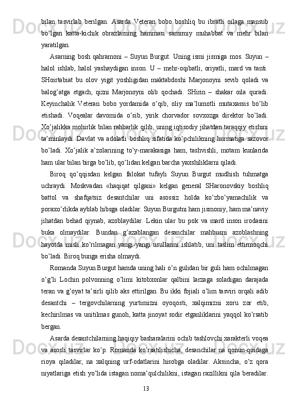 bilan   tasvirlab   berilgan.   Asarda   Veteran   bobo   boshliq   bu   ibratli   oilaga   mansub
bo’lgan   katta-kichik   obrazlarning   hammasi   samimiy   muhabbat   va   mehr   bilan
yaratilgan.
Asarning   bosh   qahramoni   –   Suyun   Burgut.   Uning   ismi   jismiga   mos.   Suyun   –
halol   ishlab,   halol   yashaydigan   inson.   U   –   mehr-oqibatli,   oriyatli,   mard   va   tanti.
SHoirtabiat   bu   olov   yigit   yoshligidan   maktabdoshi   Marjonoyni   sevib   qoladi   va
balog’atga   etgach,   qizni   Marjonoyni   olib   qochadi.   SHirin   –   shakar   oila   quradi.
Keyinchalik   Veteran   bobo   yordamida   o’qib,   oliy   ma’lumotli   mutaxassis   bo’lib
etishadi.   Voqealar   davomida   o’sib,   yirik   chorvador   sovxozga   direktor   bo’ladi.
Xo’jalikka mohirlik bilan rahbarlik qilib, uning iqtisodiy jihatdan taraqqiy etishini
ta’minlaydi.   Davlat   va   adolatli   boshliq   sifatida   ko’pchilikning   hurmatiga   sazovor
bo’ladi.   Xo’jalik   a’zolarining   to’y-marakasiga   ham,   tashvishli,   motam   kunlarida
ham ular bilan birga bo’lib, qo’lidan kelgan barcha yaxshiliklarni qiladi.
Biroq   qo’qqisdan   kelgan   falokat   tufayli   Suyun   Burgut   mudhish   tuhmatga
uchraydi.   Moskvadan   «haqiqat   qilgani»   kelgan   general   SHaronovskiy   boshliq
battol   va   shafqatsiz   desantchilar   uni   asossiz   holda   ko’zbo’yamachilik   va
poraxo’rlikda ayblab hibsga oladilar. Suyun Burgutni ham jismoniy, ham ma’naviy
jihatdan   behad   qiynab,   azoblaydilar.   Lekin   ular   bu   pok   va   mard   inson   irodasini
buka   olmaydilar.   Bundan   g’azablangan   desanchilar   mahbusni   azoblashning
hayotda   misli   ko’rilmagan   yangi-yangi   usullarini   ishlatib,   uni   taslim   ettirmoqchi
bo’ladi. Biroq bunga erisha olmaydi.
Romanda Suyun Burgut hamda uning hali o’n gulidan bir guli ham ochilmagan
o’g’li   Lochin   polvonning   o’limi   kitobxonlar   qalbini   larzaga   soladigan   darajada
teran va g’oyat ta’sirli qilib aks ettirilgan. Bu ikki fojiali o’lim tasviri orqali adib
desantchi   –   tergovchilarning   yurtimizni   oyoqosti,   xalqimizni   xoru   zor   etib,
kechirilmas va unitilmas gunoh, katta jinoyat sodir etganliklarini yaqqol ko’rsatib
bergan.
Asarda desantchilarning haqiqiy basharalarini ochib tashlovchi xarakterli voqea
va   asosli   tasvirlar   ko’p.   Romanda   ko’rsatilishicha,   desanchilar   na   qonun-qoidaga
rioya   qiladilar,   na   xalqning   urf-odatlarini   hisobga   oladilar.   Aksincha,   o’z   qora
niyatlariga etish yo’lida istagan noma’qulchilikni, istagan razillikni qila beradilar.
                                                                       13 