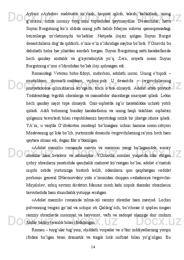 Aybsiz   «Aybdor»   mahbusni   xo’rlash,   haqorat   qilish,   talash,   kaltaklash,   uning
g’ururini,   nozik   insoniy   tuyg’usini   toptashdan   qaytmaydilar.   Desanchilar,   hatto
Suyun   Burgutning   ko’z   oldida   uning   jufti   haloli   Marjon   suluvni   qamoqxonadagi
bezorilarga   zo’rlatmoqchi   bo’ladilar.   Natijada   ilojsiz   qolgan   Suyun   Burgut
desantchilarni dog’da qoldirib, o’zini-o’zi o’ldirishga majbur bo’ladi. YOzuvchi bu
dahshatli   holni   har   jihatdan   asoslab   bergan.  Suyun   Burgutning   xatti-harakatlarida
hech   qanday   soxtalik   va   g’ayritabiiylik   yo’q.   Zero,   oriyatli   inson   Suyun
Burgutning o’zini o’ldirishdan bo’lak iloji qolmagan edi. 
Romandagi   Veteran   bobo-fidoyi,   mehribon,   adolatli   inson.   Uning   e’tiqodi   –
mustahkam,   diyonatli-mahkam,   vijdoni-pok.   U   desantchi   –   tergovchilarning
jinoyatkorona   qilmishlarini   ko’rgach,   tinch   o’tira   olmaydi.   Adolat   istab   poytaxt
Toshkentdagi   tegishli   idoralarga   va   mansabdor   shaxslarga   murojaat   qiladi.   Lekin
hech   qanday   najot   topa   olmaydi.   Oxir-oqibatda   og’ir   hasatalikka   uchrab   yotib
qoladi.   Adib   boboning   bunday   harakatlarini   va   uning   haqli   talablari   oqibatsiz
qolganini tasvirlash bilan respublikamiz hayotidagi nozik bir jihatga ishora qiladi.
YA’ni,   u   vaqtda   O’zbekiston   mustaqil   bo’lmagani   uchun   hamma   inson-ixtiyori
Moskvaning qo’lida bo’lib, yurtimizda desanchi-tergovchilarning ra’yini hech ham
qaytara olmas edi, degan fikr o’tkazilgan.
«Adolat   manzili»   romanida   mavzu   va   mazmun   yangi   bo’laganidek,   asosiy
obrazlar   ham   betakror   va   salmoqdor.   YOzuvchi   nomlari   yuqorida   zikr   etilgan
ijobiy obrazlarni  yaratishda  qanchalik  mahorat  ko’rsatgan  bo’lsa,  adolat   o’rnatish
niqobi   ostida   yurtimizga   bostirib   kelib,   odamlarni   qon   qaqshatgan   «adolat
posboni»   general   SHaronovskiy   yoki   o’zimizdan   chiqqan   «eshakmiya   tergovchi»
Mirjalolov,   sobiq   sovxoz   direktori   Mansur   mesh   kabi   nopok   shaxslar   obrazlarini
tasvirlashda ham shunchalik yutuqqa erishgan.
«Adolat   manzili»   romanida   xilma-xil   ramziy   obrazlar   ham   mavjud.   Lochin
polvonning tengsiz go’zal  va uchqur  oti  Qaldirg’och, bo’ribosar  it  qoplon singari
ramziy   obrazlarda   insoniyat   va   hayvonot,   vafo   va   sadoqat   olamiga   doir   muhim
fikrlar badiiy teranlik bilan ifodalangan.
Roman – tuyg’ular tug’yoni, shiddatli voqealar va o’tkir ziddiyatlarning yorqin
ifodasi   bo’lgan   teran   dramatik   va   tragik   lirik   nofosat   bilan   yo’g’rilgan.   Bu
                                                                       14 