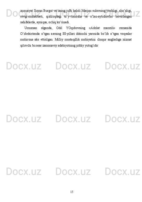 xususiyat Suyun Burgut va uning jufti haloli Marjon suluvning yoshligi, sho’xligi,
sevgi-muhabbati,   qishloqdagi   to’y-tomosha   va   o’lan-aytishuvlar   tasvirlangan
sahifalarda, ayniqsa, ochiq ko’rinadi.
Umuman   olganda,   Odil   YOqubovning   «Adolat   manzili»   romanida
O’zbekistonda   o’tgan   asrning   80-yillari   ikkinchi   yarmida   bo’lib   o’tgan   voqealar
mohirona   aks   ettirilgan.   Milliy   mustaqillik   mohiyatini   chuqur   anglashga   xizmat
qiluvchi bu asar zamonaviy adabiyotning jiddiy yutug’idir
                                                                       15 