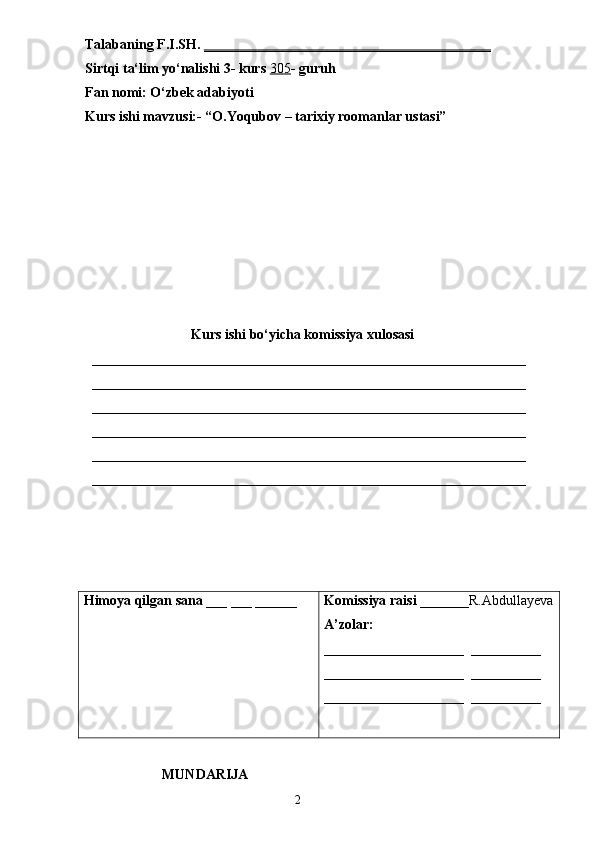 Talabaning F.I.SH.  _________________________________________
Sirtqi ta‘lim yo‘nalishi 3- kurs  305 - guruh 
Fan nomi: O‘zbek adabiyoti
Kurs ishi mavzusi:- “O.Yoqubov – tarixiy roomanlar ustasi”
Kurs ishi bo‘yicha komissiya xulosasi 
  ______________________________________________________________
  ______________________________________________________________
  ______________________________________________________________
  ______________________________________________________________
  ______________________________________________________________
  ______________________________________________________________
Himoya qilgan sana  ___ ___ ______ Komissiya raisi  _______R.Abdullayeva
A’zolar:
____________________   __________
____________________   __________
____________________   __________
                      MUNDARIJA
                                                                       2 