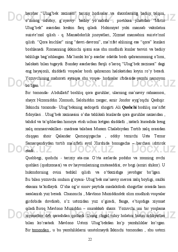 barobar   “Ulug’bek   xazinasi”   tarixiy   hodisalar   va   shaxslarning   badiiy   talqini,
o’zining   uslubiy,   g’oyaviy-   badiiy   yo’nalishi   ,   poetikasi   jihatidan   “Mirzo
Ulug’bek”   asaridan   keskin   farq   qiladi.   Hokimiyat   yoki   mansab   vakolatini
suiiste mol   qilish   -   q.   Mansabdorlik   jinoyatlari,   Xizmat   mansabini   suiiste molʼ ʼ
qilish.   “Qora   kuchlar”   ning   “davri-davroni”,   ma’rifat   ahlining   esa   “qora”   kunlari
boshlanadi.   Romanning   ikkinchi   qismi   ana   shu   mudhish   kunlar   tasviri   va   badiiy
tahliliga bag’ishlangan.  Ma’lumki  ko’p asarlar odatda bosh qahramonning o’limi,
halokati bilan tugaydi. Bunday asarlardan farqli o’laroq “Ulug’bek xazinasi” dagi
eng   hayajonli,   shiddatli   voqealar   bosh   qahramon   halokatidan   keyin   ro’y   beradi.
Yozuvchining   mahorati   ayniqsa   shu   voqea-   hodisalar   ifodasida   yaxshi   namoyon
bo’lgan.  
Bir   tomonda-   Abdullatif   boshliq   qora   guruhlar;   ularning   ma’naviy   rahnamosi,
shayx   Nizomiddin   Xomush,   Salohiddin   zargar,   amir   Jondor   ayg’oqchi   Qashqir.
Ikkinchi   tomonda-   Ulug’bekning   sadoqatli   shogirti   Ali   Qushchi   boshliq   ma’rifat
fidoyilari…Ulug’bek xazinasini o’sha tahlikali kunlarda qora guruhlar nazaridan ,
tahdid va ta’qiblardan himoya etish uchun ketgan shiddatli , xatarli kurashda keng
xalq  ommasivakillari-  madrasa   talabasi   Muram   Chalabiydan   Tortib  xalq  orasidan
chiqqan   shoir   Qalandar   Qarnoqiygacha   ,   oddiy   temirchi   Usta   Temur
Samarqandiydan   tortib   ma’rifatli   ayol   Xurshida   bonugacha   –   barchasi   ishtirok
etadi.  
Qushbegi,   qushchi   -   tarixiy   ata-ma.   O rta   asrlarda   podsho   va   xonning   ovchi	
ʻ
qushlari (qushxonasi) va ov hayvonlarining mutasaddisi; ov begi (amiri shikor). U
hukmdorning   ovini   tashkil   qilish   va   o tkazishga   javobgar   bo lgan.  	
ʻ ʻ
Bu bilan yozuvchi muhim g’oyani- Ulug’bek ma’naviy merosi xalq boyligi, mulki
ekanini   ta’kidlaydi.   O’sha   og’ir   sinov   paytida   maslakdosh   shogirtlar   orasida   ham
saralanish yuz beradi. Chunonchi , Mavlono Muxiddindek olim mudhish voqealar
girdobida   dovdirab,   o’z   ustozidan   yuz   o’giradi,   fanga,   e’tiqodiga   xiyonat
qiladi.Biroq   Mavlono   Muxiddin   –   murakkab   shaxs.   Yozuvchi   uni   bir   yoqlama
xiyonatkor  deb   qarashdan  qochadi.  Uning  chigal   ruhiy  holatini   butun  ziddiyatlari
bilan   ko’rsatadi.   Mavlono   Ustozi   Ulug’bekdan   ko’p   yaxshiliklar   ko’rgan.
Bir   tomondan        ,   u   bu   yaxshiliklarni   unutolmaydi.Ikkinchi   tomondan   ,   shu   ustozi
                                                                       22 