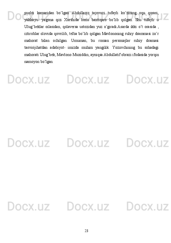 pushti   kamaridan   bo’lgan   Abdullaziz   tajovuzi   tufayli   ko’zining   oqu   qorasi,
yakkayu-   yagona   qizi   Xurshida   bonu   baxtiqaro   bo’lib   qolgan.   Shu   tufayli   u
Ulug’beklar   oilasidan,   qolaversa   ustozidan   yuz   o’giradi.Asarda   ikki   o’t   orasida   ,
iztiroblar   olovida  qovrilib,  telba  bo’lib  qolgan  Mavlononing  ruhiy  drammasi  zo’r
mahorat   bilan   ochilgan.   Umuman,   bu   roman   personajlar   ruhiy   dramasi
tasvirijihatdan   adabiyot-   imizda   muhim   yangilik.   Yozuvchining   bu   sohadagi
mahorati Ulug’bek, Mavlono Muxiddin, ayniqsa Abdullatif obrazi ifodasida yorqin
namoyon bo’lgan.
 
                                                                       23 