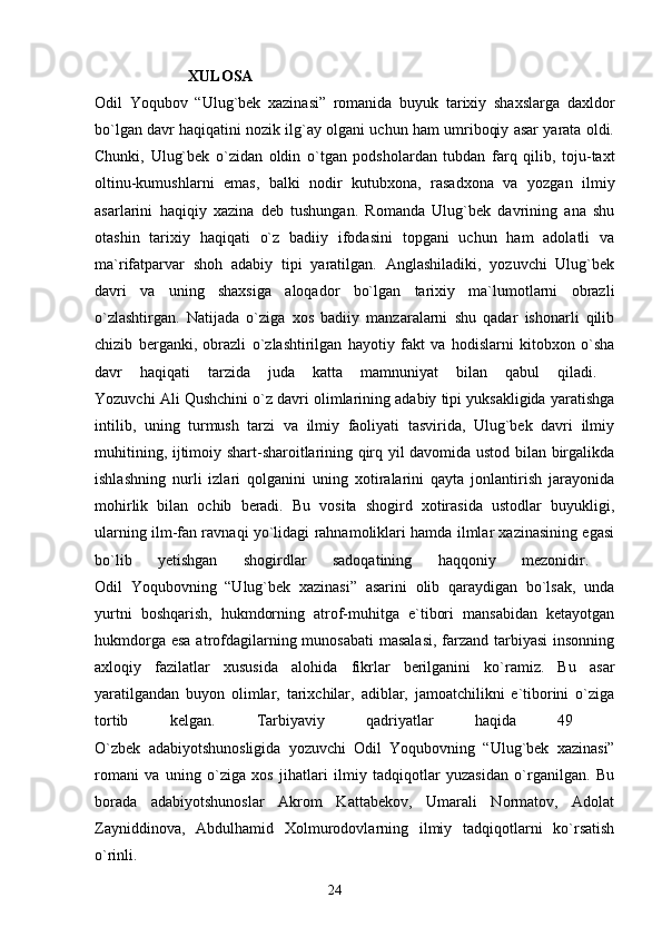                         XULOSA
Odil   Yoqubov   “Ulug`bek   xazinasi”   romanida   buyuk   tarixiy   shaxslarga   daxldor
bo`lgan davr haqiqatini nozik ilg`ay olgani uchun ham umriboqiy asar yarata oldi.
Chunki,   Ulug`bek   o`zidan   oldin   o`tgan   podsholardan   tubdan   farq   qilib,   toju-taxt
oltinu-kumushlarni   emas,   balki   nodir   kutubxona,   rasadxona   va   yozgan   ilmiy
asarlarini   haqiqiy   xazina   deb   tushungan.   Romanda   Ulug`bek   davrining   ana   shu
otashin   tarixiy   haqiqati   o`z   badiiy   ifodasini   topgani   uchun   ham   adolatli   va
ma`rifatparvar   shoh   adabiy   tipi   yaratilgan.   Anglashiladiki,   yozuvchi   Ulug`bek
davri   va   uning   shaxsiga   aloqador   bo`lgan   tarixiy   ma`lumotlarni   obrazli
o`zlashtirgan.   Natijada   o`ziga   xos   badiiy   manzaralarni   shu   qadar   ishonarli   qilib
chizib   berganki,   obrazli   o`zlashtirilgan   hayotiy   fakt   va   hodislarni   kitobxon   o`sha
davr   haqiqati   tarzida   juda   katta   mamnuniyat   bilan   qabul   qiladi.  
Yozuvchi Ali Qushchini o`z davri olimlarining adabiy tipi yuksakligida yaratishga
intilib,   uning   turmush   tarzi   va   ilmiy   faoliyati   tasvirida,   Ulug`bek   davri   ilmiy
muhitining, ijtimoiy shart-sharoitlarining qirq yil davomida ustod bilan birgalikda
ishlashning   nurli   izlari   qolganini   uning   xotiralarini   qayta   jonlantirish   jarayonida
mohirlik   bilan   ochib   beradi.   Bu   vosita   shogird   xotirasida   ustodlar   buyukligi,
ularning ilm-fan ravnaqi yo`lidagi rahnamoliklari hamda ilmlar xazinasining egasi
bo`lib   yetishgan   shogirdlar   sadoqatining   haqqoniy   mezonidir.  
Odil   Yoqubovning   “Ulug`bek   xazinasi”   asarini   olib   qaraydigan   bo`lsak,   unda
yurtni   boshqarish,   hukmdorning   atrof-muhitga   e`tibori   mansabidan   ketayotgan
hukmdorga esa atrofdagilarning munosabati  masalasi,  farzand tarbiyasi  insonning
axloqiy   fazilatlar   xususida   alohida   fikrlar   berilganini   ko`ramiz.   Bu   asar
yaratilgandan   buyon   olimlar,   tarixchilar,   adiblar,   jamoatchilikni   e`tiborini   o`ziga
tortib   kelgan.   Tarbiyaviy   qadriyatlar   haqida   49  
O`zbek   adabiyotshunosligida   yozuvchi   Odil   Yoqubovning   “Ulug`bek   xazinasi”
romani   va   uning   o`ziga   xos   jihatlari   ilmiy   tadqiqotlar   yuzasidan   o`rganilgan.   Bu
borada   adabiyotshunoslar   Akrom   Kattabekov,   Umarali   Normatov,   Adolat
Zayniddinova,   Abdulhamid   Xolmurodovlarning   ilmiy   tadqiqotlarni   ko`rsatish
o`rinli.
                                                                       24 