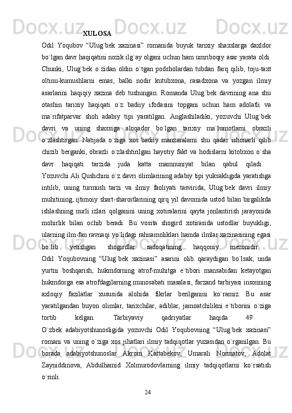 XULOSA
Odil   Yoqubov   “Ulug`bek   xazinasi”   romanida   buyuk   tarixiy   shaxslarga   daxldor
bo`lgan davr haqiqatini nozik ilg`ay olgani uchun ham umriboqiy asar yarata oldi.
Chunki,   Ulug`bek   o`zidan   oldin   o`tgan   podsholardan   tubdan   farq   qilib,   toju-taxt
oltinu-kumushlarni   emas,   balki   nodir   kutubxona,   rasadxona   va   yozgan   ilmiy
asarlarini   haqiqiy   xazina   deb   tushungan.   Romanda   Ulug`bek   davrining   ana   shu
otashin   tarixiy   haqiqati   o`z   badiiy   ifodasini   topgani   uchun   ham   adolatli   va
ma`rifatparvar   shoh   adabiy   tipi   yaratilgan.   Anglashiladiki,   yozuvchi   Ulug`bek
davri   va   uning   shaxsiga   aloqador   bo`lgan   tarixiy   ma`lumotlarni   obrazli
o`zlashtirgan.   Natijada   o`ziga   xos   badiiy   manzaralarni   shu   qadar   ishonarli   qilib
chizib   berganki,   obrazli   o`zlashtirilgan   hayotiy   fakt   va   hodislarni   kitobxon   o`sha
davr   haqiqati   tarzida   juda   katta   mamnuniyat   bilan   qabul   qiladi.  
Yozuvchi Ali Qushchini o`z davri olimlarining adabiy tipi yuksakligida yaratishga
intilib,   uning   turmush   tarzi   va   ilmiy   faoliyati   tasvirida,   Ulug`bek   davri   ilmiy
muhitining, ijtimoiy shart-sharoitlarining qirq yil davomida ustod bilan birgalikda
ishlashning   nurli   izlari   qolganini   uning   xotiralarini   qayta   jonlantirish   jarayonida
mohirlik   bilan   ochib   beradi.   Bu   vosita   shogird   xotirasida   ustodlar   buyukligi,
ularning ilm-fan ravnaqi yo`lidagi rahnamoliklari hamda ilmlar xazinasining egasi
bo`lib   yetishgan   shogirdlar   sadoqatining   haqqoniy   mezonidir.  
Odil   Yoqubovning   “Ulug`bek   xazinasi”   asarini   olib   qaraydigan   bo`lsak,   unda
yurtni   boshqarish,   hukmdorning   atrof-muhitga   e`tibori   mansabidan   ketayotgan
hukmdorga esa atrofdagilarning munosabati  masalasi,  farzand tarbiyasi  insonning
axloqiy   fazilatlar   xususida   alohida   fikrlar   berilganini   ko`ramiz.   Bu   asar
yaratilgandan   buyon   olimlar,   tarixchilar,   adiblar,   jamoatchilikni   e`tiborini   o`ziga
tortib   kelgan.   Tarbiyaviy   qadriyatlar   haqida   49  
O`zbek   adabiyotshunosligida   yozuvchi   Odil   Yoqubovning   “Ulug`bek   xazinasi”
romani   va   uning   o`ziga   xos   jihatlari   ilmiy   tadqiqotlar   yuzasidan   o`rganilgan.   Bu
borada   adabiyotshunoslar   Akrom   Kattabekov,   Umarali   Normatov,   Adolat
Zayniddinova,   Abdulhamid   Xolmurodovlarning   ilmiy   tadqiqotlarni   ko`rsatish
o`rinli.
                                                                       24