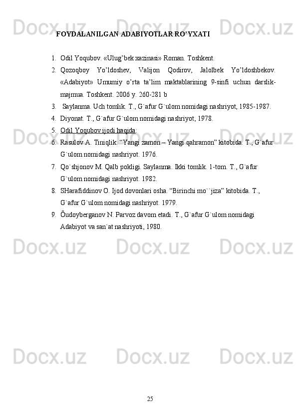         FOYDALANILGAN ADABIYOTLAR RO’YXATI 
1. Odil Yoqubov. «Ulug’bek xazinasi» Roman.  Toshkent.
2. Qozoqboy   Y o ’ldoshev,   Valijon   Qodirov,   Jalolbek   Y o ’ldoshbekov.
«Adabiyot»   Umumiy   o’rta   ta’lim   maktablarining   9-sinfi   uchun   darslik-
majmua.  Toshkent. 2006 y. 260-281 b
3.   Sаylаnmа. Uch tomlik. T., G`аfur G`ulom nomidаgi nаshriyot, 1985-1987.
4. Diyonаt. T., G`аfur G`ulom nomidаgi nаshriyot, 1978.
5. Odil Yoqubov ijodi hаqidа    :
6. Rаsulov А. Tiniqlik. “Yangi zаmon – Yangi qаhrаmon” kitobidа. T., G`аfur 
G`ulom nomidаgi nаshriyot. 1976.
7. Qo`shjonov M. Qаlb pokligi. Sаylаnmа. Ikki tomlik. 1-tom. T., G`аfur 
G`ulom nomidаgi nаshriyot. 1982.
8. SHаrаfiddinov O. Ijod dovonlаri oshа. “Birinchi mo``jizа” kitobidа. T., 
G`аfur G`ulom nomidаgi nаshriyot. 1979.
9. Õudoybergаnov N. Pаrvoz dаvom etаdi. T., G`аfur G`ulom nomidаgi 
Аdаbiyot vа sаn`аt nаshriyoti, 1980.
                                                                       25 