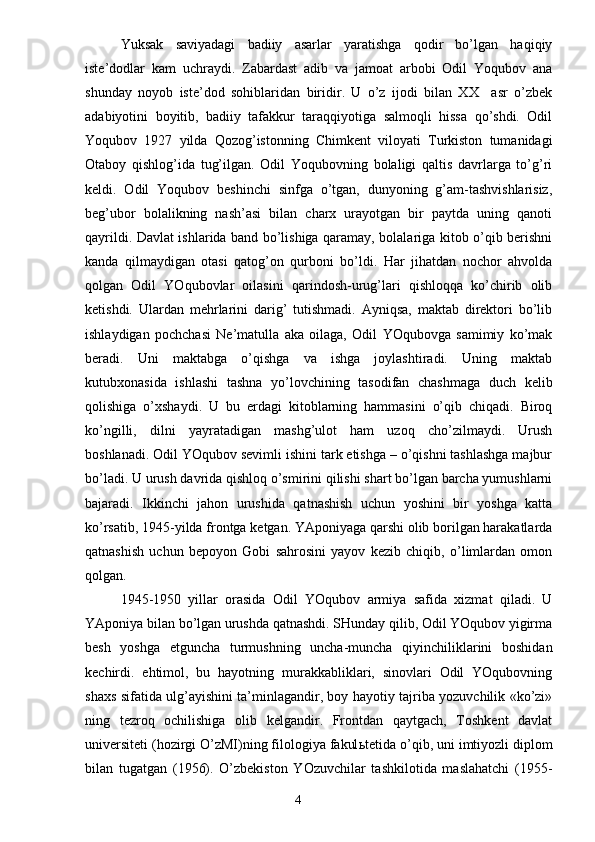 Yuksak   saviyadagi   badiiy   asarlar   yaratishga   qodir   bo’lgan   haqiqiy
iste’dodlar   kam   uchraydi.   Zabardast   adib   va   jamoat   arbobi   Odil   Yoqubov   ana
shunday   noyob   iste’dod   sohiblaridan   biridir.   U   o’z   ijodi   bilan   XX     asr   o’zbek
adabiyotini   boyitib,   badiiy   tafakkur   taraqqiyotiga   salmoqli   hissa   qo’shdi.   Odil
Yoqubov   1927   yilda   Qozog’istonning   Chimkent   viloyati   Turkiston   tumanidagi
Otaboy   qishlog’ida   tug’ilgan.   Odil   Yoqubovning   bolaligi   qaltis   davrlarga   to’g’ri
keldi.   Odil   Yoqubov   beshinchi   sinfga   o’tgan,   dunyoning   g’am-tashvishlarisiz,
beg’ubor   bolalikning   nash’asi   bilan   charx   urayotgan   bir   paytda   uning   qanoti
qayrildi. Davlat ishlarida band bo’lishiga qaramay, bolalariga kitob o’qib berishni
kanda   qilmaydigan   otasi   qatog’on   qurboni   bo’ldi.   Har   jihatdan   nochor   ahvolda
qolgan   Odil   YOqubovlar   oilasini   qarindosh-urug’lari   qishloqqa   ko’chirib   olib
ketishdi.   Ulardan   mehrlarini   darig’   tutishmadi.   Ayniqsa,   maktab   direktori   bo’lib
ishlaydigan   pochchasi   Ne’matulla   aka   oilaga,   Odil   YOqubovga   samimiy   ko’mak
beradi.   Uni   maktabga   o’qishga   va   ishga   joylashtiradi.   Uning   maktab
kutubxonasida   ishlashi   tashna   yo’lovchining   tasodifan   chashmaga   duch   kelib
qolishiga   o’xshaydi.   U   bu   erdagi   kitoblarning   hammasini   o’qib   chiqadi.   Biroq
ko’ngilli,   dilni   yayratadigan   mashg’ulot   ham   uzoq   cho’zilmaydi.   Urush
boshlanadi. Odil YOqubov sevimli ishini tark etishga – o’qishni tashlashga majbur
bo’ladi. U urush davrida qishloq o’smirini qilishi shart bo’lgan barcha yumushlarni
bajaradi.   Ikkinchi   jahon   urushida   qatnashish   uchun   yoshini   bir   yoshga   katta
ko’rsatib, 1945-yilda frontga ketgan. YAponiyaga qarshi olib borilgan harakatlarda
qatnashish   uchun   bepoyon   Gobi   sahrosini   yayov   kezib   chiqib,   o’limlardan   omon
qolgan.
1945-1950   yillar   orasida   Odil   YOqubov   armiya   safida   xizmat   qiladi.   U
YAponiya bilan bo’lgan urushda qatnashdi. SHunday qilib, Odil YOqubov yigirma
besh   yoshga   etguncha   turmushning   uncha-muncha   qiyinchiliklarini   boshidan
kechirdi.   ehtimol,   bu   hayotning   murakkabliklari,   sinovlari   Odil   YOqubovning
shaxs sifatida ulg’ayishini ta’minlagandir, boy hayotiy tajriba yozuvchilik «ko’zi»
ning   tezroq   ochilishiga   olib   kelgandir.   Frontdan   qaytgach,   Toshkent   davlat
universiteti (hozirgi O’zMI)ning filologiya fakul ь tetida o’qib, uni imtiyozli diplom
bilan   tugatgan   (1956).   O’zbekiston   YOzuvchilar   tashkilotida   maslahatchi   (1955-
                                                                       4 