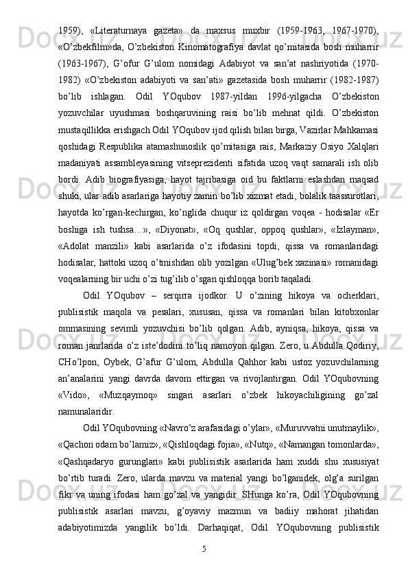 1959),   «Literaturnaya   gazeta»   da   maxsus   muxbir   (1959-1963,   1967-1970),
«O’zbekfilm»da,   O’zbekiston   Kinomatografiya   davlat   qo’mitasida   bosh   muharrir
(1963-1967),   G’ofur   G’ulom   nomidagi   Adabiyot   va   san’at   nashriyotida   (1970-
1982)   «O’zbekiston   adabiyoti   va   san’ati»   gazetasida   bosh   muharrir   (1982-1987)
bo’lib   ishlagan.   Odil   YOqubov   1987-yildan   1996-yilgacha   O’zbekiston
yozuvchilar   uyushmasi   boshqaruvining   raisi   bo’lib   mehnat   qildi.   O’zbekiston
mustaqillikka erishgach Odil YOqubov ijod qilish bilan birga, Vazirlar Mahkamasi
qoshidagi   Respublika   atamashunoslik   qo’mitasiga   rais,   Markaziy   Osiyo   Xalqlari
madaniyati   assambleyasining   vitseprezidenti   sifatida   uzoq   vaqt   samarali   ish   olib
bordi.   Adib   biografiyasiga,   hayot   tajribasiga   oid   bu   faktlarni   eslashdan   maqsad
shuki, ular adib asarlariga hayotiy zamin bo’lib xizmat etadi, bolalik taassurotlari,
hayotda   ko’rgan-kechirgan,   ko’nglida   chuqur   iz   qoldirgan   voqea   -   hodisalar   «Er
boshiga   ish   tushsa…»,   «Diyonat»,   «Oq   qushlar,   oppoq   qushlar»,   «Izlayman»,
«Adolat   manzili»   kabi   asarlarida   o’z   ifodasini   topdi,   qissa   va   romanlaridagi
hodisalar, hattoki uzoq o’tmishdan olib yozilgan «Ulug’bek xazinasi» romanidagi
voqealarning bir uchi o’zi tug’ilib o’sgan qishloqqa borib taqaladi.
Odil   YOqubov   –   serqirra   ijodkor.   U   o’zining   hikoya   va   ocherklari,
publisistik   maqola   va   pesalari,   xususan,   qissa   va   romanlari   bilan   kitobxonlar
ommasining   sevimli   yozuvchisi   bo’lib   qolgan.   Adib,   ayniqsa,   hikoya,   qissa   va
roman   janrlarida   o’z   iste’dodini   to’liq  namoyon   qilgan.  Zero,  u   Abdulla  Qodiriy,
CHo’lpon,   Oybek,   G’afur   G’ulom,   Abdulla   Qahhor   kabi   ustoz   yozuvchilarning
an’analarini   yangi   davrda   davom   ettirgan   va   rivojlantirgan.   Odil   YOqubovning
«Vido»,   «Muzqaymoq»   singari   asarlari   o’zbek   hikoyachiligining   go’zal
namunalaridir.
Odil YOqubovning «Navro’z arafasidagi o’ylar», «Muruvvatni unutmaylik»,
«Qachon odam bo’lamiz», «Qishloqdagi fojia», «Nutq», «Namangan tomonlarda»,
«Qashqadaryo   gurunglari»   kabi   publisistik   asarlarida   ham   xuddi   shu   xususiyat
bo’rtib   turadi.   Zero,   ularda   mavzu   va   material   yangi   bo’lganidek,   olg’a   surilgan
fikr   va   uning   ifodasi   ham   go’zal   va   yangidir.   SHunga   ko’ra,   Odil   YOqubovning
publisistik   asarlari   mavzu,   g’oyaviy   mazmun   va   badiiy   mahorat   jihatidan
adabiyotimizda   yangilik   bo’ldi.   Darhaqiqat,   Odil   YOqubovning   publisistik
                                                                       5