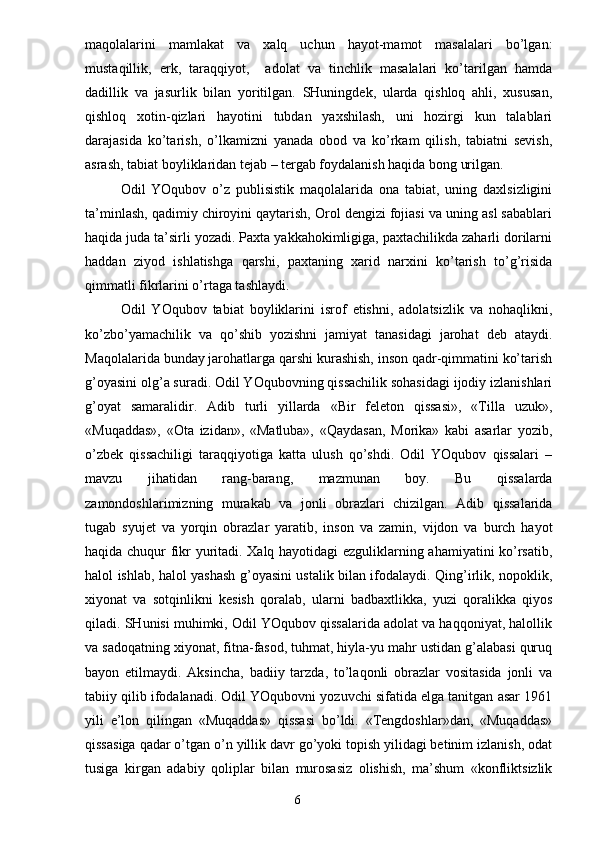 maqolalarini   mamlakat   va   xalq   uchun   hayot-mamot   masalalari   bo’lgan:
mustaqillik,   erk,   taraqqiyot,     adolat   va   tinchlik   masalalari   ko’tarilgan   hamda
dadillik   va   jasurlik   bilan   yoritilgan.   SHuningdek,   ularda   qishloq   ahli,   xususan,
qishloq   xotin-qizlari   hayotini   tubdan   yaxshilash,   uni   hozirgi   kun   talablari
darajasida   ko’tarish,   o’lkamizni   yanada   obod   va   ko’rkam   qilish,   tabiatni   sevish,
asrash, tabiat boyliklaridan tejab – tergab foydalanish haqida bong urilgan.
Odil   YOqubov   o’z   publisistik   maqolalarida   ona   tabiat,   uning   daxlsizligini
ta’minlash, qadimiy chiroyini qaytarish, Orol dengizi fojiasi va uning asl sabablari
haqida juda ta’sirli yozadi. Paxta yakkahokimligiga, paxtachilikda zaharli dorilarni
haddan   ziyod   ishlatishga   qarshi,   paxtaning   xarid   narxini   ko’tarish   to’g’risida
qimmatli fikrlarini o’rtaga tashlaydi.
Odil   YOqubov   tabiat   boyliklarini   isrof   etishni,   adolatsizlik   va   nohaqlikni,
ko’zbo’yamachilik   va   qo’shib   yozishni   jamiyat   tanasidagi   jarohat   deb   ataydi.
Maqolalarida bunday jarohatlarga qarshi kurashish, inson qadr-qimmatini ko’tarish
g’oyasini olg’a suradi. Odil YOqubovning qissachilik sohasidagi ijodiy izlanishlari
g’oyat   samaralidir.   Adib   turli   yillarda   «Bir   feleton   qissasi»,   «Tilla   uzuk»,
«Muqaddas»,   «Ota   izidan»,   «Matluba»,   «Qaydasan,   Morika»   kabi   asarlar   yozib,
o’zbek   qissachiligi   taraqqiyotiga   katta   ulush   qo’shdi.   Odil   YOqubov   qissalari   –
mavzu   jihatidan   rang-barang,   mazmunan   boy.   Bu   qissalarda
zamondoshlarimizning   murakab   va   jonli   obrazlari   chizilgan.   Adib   qissalarida
tugab   syujet   va   yorqin   obrazlar   yaratib,   inson   va   zamin,   vijdon   va   burch   hayot
haqida chuqur fikr yuritadi. Xalq hayotidagi ezguliklarning ahamiyatini ko’rsatib,
halol ishlab, halol yashash g’oyasini ustalik bilan ifodalaydi. Qing’irlik, nopoklik,
xiyonat   va   sotqinlikni   kesish   qoralab,   ularni   badbaxtlikka,   yuzi   qoralikka   qiyos
qiladi. SHunisi muhimki, Odil YOqubov qissalarida adolat va haqqoniyat, halollik
va sadoqatning xiyonat, fitna-fasod, tuhmat, hiyla-yu mahr ustidan g’alabasi quruq
bayon   etilmaydi.   Aksincha,   badiiy   tarzda,   to’laqonli   obrazlar   vositasida   jonli   va
tabiiy qilib ifodalanadi. Odil YOqubovni yozuvchi sifatida elga tanitgan asar 1961
yili   e’lon   qilingan   «Muqaddas»   qissasi   bo’ldi.   «Tengdoshlar»dan,   «Muqaddas»
qissasiga qadar o’tgan o’n yillik davr go’yoki topish yilidagi betinim izlanish, odat
tusiga   kirgan   adabiy   qoliplar   bilan   murosasiz   olishish,   ma’shum   «konfliktsizlik
                                                                       6 