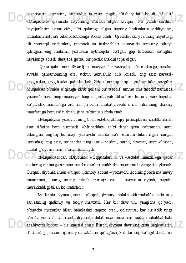 nazariyasi»   asoratini,   kitobiylik   ta’sirini   engib   o’tish   yillari   bo’ldi.   Muallif
«Muqaddas»   qissasida   hayotning   o’zidan   olgan   zavqini,   o’z   yurak   dardini,
hayajonlarini   izhor   etdi,   o’zi   qalamga   olgan   hayotiy   hodisalarni   ziddiyatlari,
chinakam nafosati bilan kitobxonga etkaza oladi. Qissada ikki yoshning hayotdagi
ilk   mustaqil   qadamlari,   quvonch   va   tashvishlari   nihoyatda   samimiy   hikoya
qilingan,   eng   muhimi,   yozuvchi   aytmoqchi   bo’lgan   gap   kitobxon   ko’nglini
hayajonga solarli darajada go’zal bir poetik shaklni topa olgan.
  Qissa   qahramoni   SHarifjon   muayyan   bir   vaziyatda   o’z   irodasiga,   harakat
avvalo   qahramonning   o’zi   uchun   noxushlik   olib   keladi,   eng   aziz   narsasi-
sevgisidan, sevgilisidan judo bo’ladi. SHarifjonning qing’ir yo’llari bilan sevgilisi
Muqaddas   o’rnida   o’qishga   kirib   qolishi   bir   tasodif,   ammo   shu   tasodif   zamirida
yozuvchi hayotning muaayyan haqiqati, ziddiyati, falsafasini ko’radi, yani hayotda
ko’pchilik   manfaatiga   zid   har   bir   xatti-harakat   avvalo   o’sha   adomning   shaxsiy
manfaatiga ham zid tushishi juda ta’sirchan ifoda etadi.
«Muqaddas»   yozuvchining   bosh   estetik,   ahloqiy   prinsiplarini   shakllantirish
asar   sifatida   ham   qimmatli.   «Muqaddas»   so’zi   faqat   qissa   qahramoni   nomi
bilangina   bog’liq   bo’lmay,   yozuvchi   asarda   zo’r   ehtirom   bilan   ilgari   surgan
insondagi   eng   aziz,   muqaddas   tuyg’ular   –   vijdon,   burch,   diyonat,   imon-e’tiqod,
adolat g’oyasini ham o’zida ifodalaydi.
«Muqaddas»dan   «Diyonat»,   «Oqqushlar…»   va   «Adolat   manzili»ga   qadar
adibning e’tiborga sazovor barcha asarlari xuddi shu muammo tevaragida aylanadi.
Qisqasi, diyonat, imon-e’tiqod, ijtimoiy adolat – yozuvchi ijodining bosh ma’naviy
muammosi,   uning   asosiy   estetik   prinsipi   esa   –   haqiqatni   aytish,   hayotni
murakkabligi bilan ko’rsatishdir.
Ma’lumki, diyonat, imon – e’tiqod, ijtimoiy adolat xuddi muhabbat kabi so’z
san’atining   qadimiy   va   boqiy   mavzusi.   Har   bir   davr   uni   yangicha   qo’yadi,
o’zgacha   mezonlar   bilan   baholashni   taqozo   etadi,   qolaversa,   har   bir   adib   unga
o’zicha  yondashadi.  Burch, diyonat, adolat  muammosi  ham  xuddi  muhabbat  kabi
adabiyotda birdan – bir maqsad emas. Burch, diyonat davrning katta haqiqatlarini
ifodalashga, muhim ijtimoiy masalalarni qo’zg’ash, kishilarning ko’ngil dardlarini
                                                                       7 