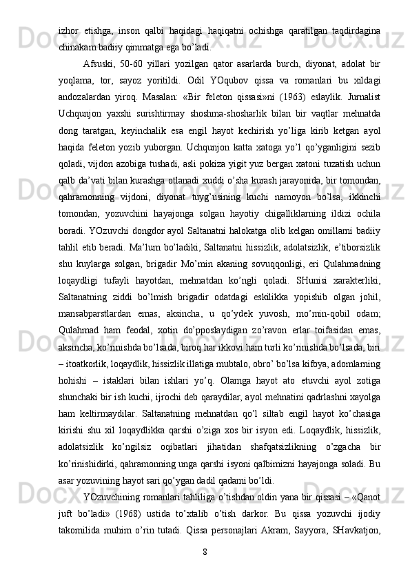 izhor   etishga,   inson   qalbi   haqidagi   haqiqatni   ochishga   qaratilgan   taqdirdagina
chinakam badiiy qimmatga ega bo’ladi.
Afsuski,   50-60   yillari   yozilgan   qator   asarlarda   burch,   diyonat,   adolat   bir
yoqlama,   tor,   sayoz   yoritildi.   Odil   YOqubov   qissa   va   romanlari   bu   xildagi
andozalardan   yiroq.   Masalan:   «Bir   feleton   qissasi»ni   (1963)   eslaylik.   Jurnalist
Uchqunjon   yaxshi   surishtirmay   shoshma-shosharlik   bilan   bir   vaqtlar   mehnatda
dong   taratgan,   keyinchalik   esa   engil   hayot   kechirish   yo’liga   kirib   ketgan   ayol
haqida   feleton   yozib   yuborgan.   Uchqunjon   katta   xatoga   yo’l   qo’yganligini   sezib
qoladi, vijdon azobiga tushadi, asli pokiza yigit yuz bergan xatoni tuzatish uchun
qalb da’vati bilan kurashga otlanadi xuddi o’sha kurash jarayonida, bir tomondan,
qahramonning   vijdoni,   diyonat   tuyg’usining   kuchi   namoyon   bo’lsa,   ikkinchi
tomondan,   yozuvchini   hayajonga   solgan   hayotiy   chigalliklarning   ildizi   ochila
boradi. YOzuvchi  dongdor  ayol  Saltanatni  halokatga olib kelgan omillarni  badiiy
tahlil etib beradi. Ma’lum  bo’ladiki, Saltanatni  hissizlik, adolatsizlik, e’tiborsizlik
shu   kuylarga   solgan,   brigadir   Mo’min   akaning   sovuqqonligi,   eri   Qulahmadning
loqaydligi   tufayli   hayotdan,   mehnatdan   ko’ngli   qoladi.   SHunisi   xarakterliki,
Saltanatning   ziddi   bo’lmish   brigadir   odatdagi   eskilikka   yopishib   olgan   johil,
mansabparstlardan   emas,   aksincha,   u   qo’ydek   yuvosh,   mo’min-qobil   odam;
Qulahmad   ham   feodal,   xotin   do’pposlaydigan   zo’ravon   erlar   toifasidan   emas,
aksincha, ko’rinishda bo’lsada, biroq har ikkovi ham turli ko’rinishda bo’lsada, biri
– itoatkorlik, loqaydlik, hissizlik illatiga mubtalo, obro’ bo’lsa kifoya, adomlarning
hohishi   –   istaklari   bilan   ishlari   yo’q.   Olamga   hayot   ato   etuvchi   ayol   zotiga
shunchaki bir ish kuchi, ijrochi deb qaraydilar, ayol mehnatini qadrlashni xayolga
ham   keltirmaydilar.   Saltanatning   mehnatdan   qo’l   siltab   engil   hayot   ko’chasiga
kirishi   shu   xil   loqaydlikka   qarshi   o’ziga   xos   bir   isyon   edi.   Loqaydlik,   hissizlik,
adolatsizlik   ko’ngilsiz   oqibatlari   jihatidan   shafqatsizlikning   o’zgacha   bir
ko’rinishidirki, qahramonning unga qarshi isyoni qalbimizni hayajonga soladi. Bu
asar yozuvining hayot sari qo’ygan dadil qadami bo’ldi.
YOzuvchining romanlari tahliliga o’tishdan oldin yana bir qissasi – «Qanot
juft   bo’ladi»   (1968)   ustida   to’xtalib   o’tish   darkor.   Bu   qissa   yozuvchi   ijodiy
takomilida   muhim   o’rin   tutadi.   Qissa   personajlari   Akram,   Sayyora,   SHavkatjon,
                                                                       8 