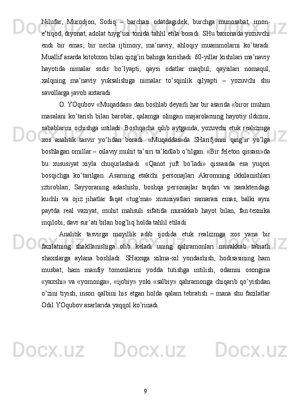 Nilufar,   Murodjon,   Sodiq   –   barchasi   odatdagidek,   burchga   munosabat,   imon-
e’tiqod, diyonat, adolat tuyg’usi tonida tahlil etila boradi. SHu baxonada yozuvchi
endi   bir   emas,   bir   necha   ijtimoiy,   ma’naviy,   ahloqiy   muammolarni   ko’taradi.
Muallif asarda kitobxon bilan qizg’in bahsga kirishadi. 60-yillar kishilari ma’naviy
hayotida   nimalar   sodir   bo’lyapti,   qaysi   odatlar   maqbul,   qaysilari   nomaqul,
xalqning   ma’naviy   yuksalishiga   nimalar   to’sqinlik   qilyapti   –   yozuvchi   shu
savollarga javob axtaradi.
O. YOqubov «Muqaddas» dan boshlab deyarli har bir asarida «biror muhim
masalani   ko’tarish   bilan   barobar,   qalamga   olingan   majarolarning   hayotiy   ildizini,
sabablarini   ochishga   intiladi.   Boshqacha   qilib   aytganda,   yozuvchi   etuk   realizmga
xos   analitik   tasvir   yo’lidan   boradi.   «Muqaddas»da   SHarifjonni   qing’ir   yo’lga
boshlagan omillar – oilaviy muhit ta’siri ta’kidlab o’tilgan. «Bir feleton qissasi»da
bu   xususiyat   xiyla   chuqurlashadi.   «Qanot   juft   bo’ladi»   qissasida   esa   yuqori
bosqichga   ko’tarilgan.   Asarning   etakchi   personajlari   Akromning   ikkilanishlari
iztiroblari,   Sayyoraning   adashishi,   boshqa   personajlar   taqdiri   va   xarakteridagi
kuchli   va   ojiz   jihatlar   faqat   «tug’ma»   xususiyatlari   samarasi   emas,   balki   ayni
paytda   real   vaziyat,   muhit   mahsuli   sifatida   murakkab   hayot   bilan,   fan-texnika
inqilobi, davr sur’ati bilan bog’liq holda tahlil etiladi.
Analitik   tasvirga   moyillik   adib   ijodida   etuk   realizmga   xos   yana   bir
fazilatning   shakllanishiga   olib   keladi   uning   qahramonlari   murakkab   tabiatli
shaxslarga   aylana   boshladi.   SHaxsga   xilma-xil   yondashish,   hodisasining   ham
musbat,   ham   manfiy   tomonlarini   yodda   tutishga   intilish,   odamni   osongina
«yaxshi» va «yomonga», «ijobiy» yoki «salbiy» qahramonga chiqarib qo’yishdan
o’zini   tiyish,   inson   qalbini   his   etgan   holda   qalam   tebratish   –   mana   shu   fazilatlar
Odil YOqubov asarlarida yaqqol ko’rinadi.
                                                                       9