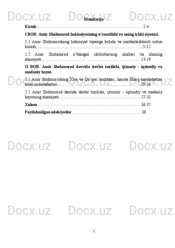Mundarija
Kirish ……………………………………………………………………2-4
I BOB. Amir Shohmurod hokimiyatining o’rnatilishi va uning ichki siyosati.
1.1   Amir   Shohmurodning   hokimiyat   tepasiga   kelishi   va   markazlashtirish   uchun
kurash……………………………………………………………………5-12
1.2   Amir   Shohmurod   o’tkazgan   islohotlarning   omillari   va   ularning
ahamiyati……………………………………………………………….13-19
II   BOB.   Amir   Shohmurod   davrida   davlat   tuzilishi,   ijtimoiy   -   iqtisodiy   va
madaniy hayot.
2.1  Amir   Shohmurodning  Xiva   va  Qo’qon   xonliklari,  hamda   Sharq  mamlakatlari
bilan munosabatlari…………………………………………………….20-26
2.2   Amir   Shohmurod   davrida   davlat   tuzilishi,   ijtimoiy   -   iqtisodiy   va   madaniy
hayotning ahamiyati……………………………………………………27-35
Xulosa ………………………………………………………………….36-37
Foydalanilgan adabiyotlar ……………………………………………38
1