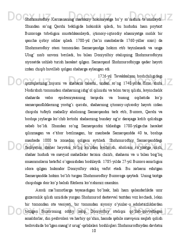 Shohmurodbiy   Karmananing   markaziy   hokimiyatga   bo’y   so’nishini   ta’minlaydi.
Shundan   so’ng   Qarshi   bekligida   hokimlik   qiladi,   bu   hududni   ham   poytaxt
Buxoroga   tobeligini   mustahkamlaydi,   ijtimoiy-iqtisodiy   ahamiyatga   molik   bir
qancha   ijobiy   ishlar   qiladi.   1780-yil   (ba’zi   manbalarda   1760-yillar   oxiri)   da
Shohmurodbiy   otasi   tomonidan   Samarqandga   hokim   etib   tayinlanadi   va   unga
Ulug’   noib   unvoni   beriladi,   bu   bilan   Doniyolbiy   otaliqning   Shohmurodbiyni
siyosatda   ushlab   turish   harakat   qilgan.   Samarqand   Shohmurodbiyga   qadar   hayoti
izdan chiqib huvillab qolgan shaharga aylangan edi. 
1726-yil   Tavakkalxon   boshchiligidagi
qozoqlarning   hujumi   va   shaharni   talashi,   undan   so’ng   1740-yilda   Eron   shohi
Nodirshoh tomonidan shaharning ishg’ol qilinishi va talon taroj qilishi, keyinchalik
shaharda   vabo   epidemiyasining   tarqashi   va   buning   oqibatida   ko’p
samarqandliklarning   yostig’i   qurishi,   shaharning   ijtimoiy-iqtisodiy   hayoti   izdan
chiqishi   tufayli   mahalliy   aholining   Samarqandni   tark   etib,   Buxoro,   Qarshi   va
boshqa   joylarga  ko’chib  ketishi   shaharning   bunday   og’ir   darajaga   kelib   qolishiga
sabab   bo’ldi.   Shundan   so’ng   Samarqandni   tiklashga   1780-yilgacha   harakat
qilinmagan   va   e’tibor   berilmagan,   bir   manbada   Samarqandda   40   ta,   boshqa
manbada   1000   ta   xonadon   qolgani   aytiladi.   Shohmurodbiy   Samarqanddagi
faoliyatini   shahar   hayotini   to’liq   ko’zdan   kechirish,   aholisini   ro’yxatga   olish,
shahar   hududi   va   mavjud   mahallalar   tarxini   chizib,   shaharni   va   u   bilan   bog’liq
muammolarni batafsil o’rganishdan boshlaydi. 1785-yilda 27-yil Buxoro amirligini
idora   qilgan   hukmdor   Doniyolbiy   otaliq   vafot   etadi.   Bu   xabarni   eshitgan
Samarqandda hokim bo’lib turgan Shohmurodbiy Buxoroga qaytadi. Uning taxtga
chiqishiga doir ko’p bahsli fikrlarni ko’rishimiz mumkin. 
Asosli   ma’lumotlarga   tayanadigan   bo’lsak,   hali   ham   qalandarlikda   umr
guzaronlik qilish umidida yurgan Shohmurod dastavval taxtdan voz kechadi, lekin
bir   tomondan   ota   vasiyati,   bir   tomondan   siyosiy   o’yinlar-u   adolatsizliklardan
bezigan   Buxoroning   oddiy   xalqi,   Doniyolbiy   otaliqni   qo’llab-quvvatlagan
amaldorlar, din peshvolari va harbiy qo’shin, hamda qabila mavqeini saqlab qolish
tashvishida bo’lgan mang’it urug’-qabilalari boshliqlari Shohmurodbiydan davlatni
10 
