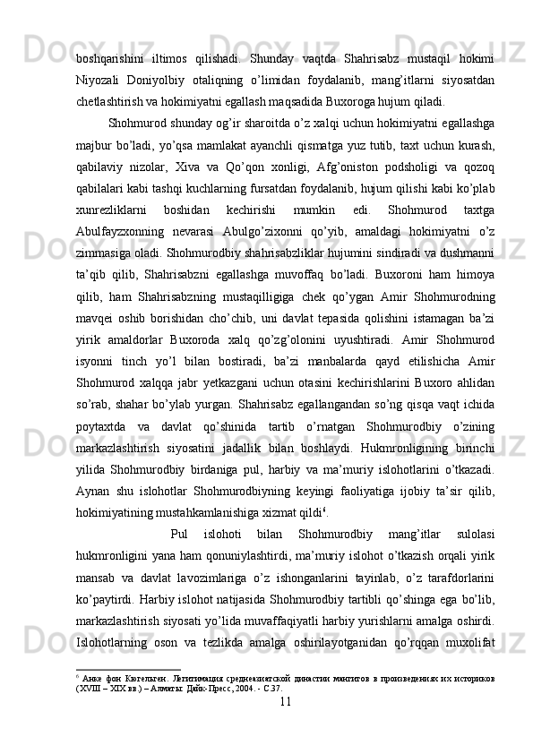 boshqarishini   iltimos   qilishadi.   Shunday   vaqtda   Shahrisabz   mustaqil   hokimi
Niyozali   Doniyolbiy   otaliqning   o’limidan   foydalanib,   mang’itlarni   siyosatdan
chetlashtirish va hokimiyatni egallash maqsadida Buxoroga hujum qiladi.
Shohmurod shunday og’ir sharoitda o’z xalqi uchun hokimiyatni egallashga
majbur  bo’ladi, yo’qsa mamlakat  ayanchli  qismatga yuz tutib, taxt  uchun kurash,
qabilaviy   nizolar,   Xiva   va   Qo’qon   xonligi,   Afg’oniston   podsholigi   va   qozoq
qabilalari kabi tashqi kuchlarning fursatdan foydalanib, hujum qilishi kabi ko’plab
xunrezliklarni   boshidan   kechirishi   mumkin   edi.   Shohmurod   taxtga
Abulfayzxonning   nevarasi   Abulgo’zixonni   qo’yib,   amaldagi   hokimiyatni   o’z
zimmasiga oladi. Shohmurodbiy shahrisabzliklar hujumini sindiradi va dushmanni
ta’qib   qilib,   Shahrisabzni   egallashga   muvoffaq   bo’ladi.   Buxoroni   ham   himoya
qilib,   ham   Shahrisabzning   mustaqilligiga   chek   qo’ygan   Amir   Shohmurodning
mavqei   oshib   borishidan   cho’chib,   uni   davlat   tepasida   qolishini   istamagan   ba’zi
yirik   amaldorlar   Buxoroda   xalq   qo’zg’olonini   uyushtiradi.   Amir   Shohmurod
isyonni   tinch   yo’l   bilan   bostiradi,   ba’zi   manbalarda   qayd   etilishicha   Amir
Shohmurod   xalqqa   jabr   yetkazgani   uchun   otasini   kechirishlarini   Buxoro   ahlidan
so’rab,   shahar   bo’ylab   yurgan.   Shahrisabz   egallangandan   so’ng   qisqa   vaqt   ichida
poytaxtda   va   davlat   qo’shinida   tartib   o’rnatgan   Shohmurodbiy   o’zining
markazlashtirish   siyosatini   jadallik   bilan   boshlaydi.   Hukmronligining   birinchi
yilida   Shohmurodbiy   birdaniga   pul,   harbiy   va   ma’muriy   islohotlarini   o’tkazadi.
Aynan   shu   islohotlar   Shohmurodbiyning   keyingi   faoliyatiga   ijobiy   ta’sir   qilib,
hokimiyatining mustahkamlanishiga xizmat qildi 6
. 
Pul   islohoti   bilan   Shohmurodbiy   mang’itlar   sulolasi
hukmronligini yana ham qonuniylashtirdi, ma’muriy islohot o’tkazish orqali yirik
mansab   va   davlat   lavozimlariga   o’z   ishonganlarini   tayinlab,   o’z   tarafdorlarini
ko’paytirdi. Harbiy islohot  natijasida  Shohmurodbiy tartibli  qo’shinga ega  bo’lib,
markazlashtirish siyosati yo’lida muvaffaqiyatli harbiy yurishlarni amalga oshirdi.
Islohotlarning   oson   va   tezlikda   amalga   oshirilayotganidan   qo’rqqan   muxolifat
6
  Анке   фон   Кюгельген.   Легитимация   среднеазиатской   династии   мангитов   в   произведениях   их   историков
(XVIII – XIX вв.) – Алматы: Дайк-Пресс, 2004. -  С. 37 .
11 