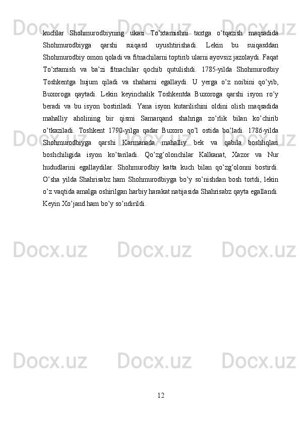 kuchlar   Shohmurodbiyning   ukasi   To’xtamishni   taxtga   o’tqazish   maqsadida
Shohmurodbiyga   qarshi   suiqasd   uyushtirishadi.   Lekin   bu   suiqasddan
Shohmurodbiy omon qoladi va fitnachilarni toptirib ularni ayovsiz jazolaydi. Faqat
To’xtamish   va   ba’zi   fitnachilar   qochib   qutulishdi.   1785-yilda   Shohmurodbiy
Toshkentga   hujum   qiladi   va   shaharni   egallaydi.   U   yerga   o’z   noibini   qo’yib,
Buxoroga   qaytadi.   Lekin   keyinchalik   Toshkentda   Buxoroga   qarshi   isyon   ro’y
beradi   va   bu   isyon   bostiriladi.   Yana   isyon   kutarilishini   oldini   olish   maqsadida
mahalliy   aholining   bir   qismi   Samarqand   shahriga   zo’rlik   bilan   ko’chirib
o’tkaziladi.   Toshkent   1790-yilga   qadar   Buxoro   qo’l   ostida   bo’ladi.   1786-yilda
Shohmurodbiyga   qarshi   Karmanada   mahalliy   bek   va   qabila   boshliqlari
boshchiligida   isyon   ko’tariladi.   Qo’zg’olonchilar   Kalkanat,   Xazor   va   Nur
hududlarini   egallaydilar.   Shohmurodbiy   katta   kuch   bilan   qo’zg’olonni   bostirdi.
O’sha   yilda   Shahrisabz   ham   Shohmurodbiyga   bo’y   so’nishdan   bosh   tortdi,   lekin
o’z vaqtida amalga oshirilgan harbiy harakat natijasida Shahrisabz qayta egallandi.
Keyin Xo’jand ham bo’y so’ndirildi.
12